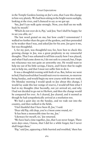 Great Expectations

in the Temple Gardens leaning on Joe’s arm, that I saw this change
in him very plainly. We had been sitting in the bright warm sunlight,
looking at the river, and I chanced to say as we got up:
   ‘See, Joe! I can walk quite strongly. Now, you shall see me walk
back by myself.’
   ‘Which do not over-do it, Pip,’ said Joe; ‘but I shall be happy fur
to see you able, sir.’
   The last word grated on me; but how could I remonstrate! I
walked no further than the gate of the gardens, and then pretended
to be weaker than I was, and asked Joe for his arm. Joe gave it me,
but was thoughtful.
   I, for my part, was thoughtful too; for, how best to check this
growing change in Joe, was a great perplexity to my remorseful
thoughts. That I was ashamed to tell him exactly how I was placed,
and what I had come down to, I do not seek to conceal; but, I hope
my reluctance was not quite an unworthy one. He would want to
help me out of his little savings, I knew, and I knew that he ought
not to help me, and that I must not suffer him to do it.
   It was a thoughtful evening with both of us. But, before we went
to bed, I had resolved that I would wait over to-morrow, to-morrow
being Sunday, and would begin my new course with the new week.
On Monday morning I would speak to Joe about this change, I
would lay aside this last vestige of reserve, I would tell him what I
had in my thoughts (that Secondly, not yet arrived at), and why
I had not decided to go out to Herbert, and then the change would
be conquered for ever. As I cleared, Joe cleared, and it seemed as
though he had sympathetically arrived at a resolution too.
   We had a quiet day on the Sunday, and we rode out into the
country, and then walked in the ﬁelds.
   ‘I feel thankful that I have been ill, Joe,’ I said.
   ‘Dear old Pip, old chap, you’re a’most come round, sir.’
   ‘It has been a memorable time for me, Joe.’
   ‘Likeways for myself, sir,’ Joe returned.
   ‘We have had a time together, Joe, that I can never forget. There
were days once, I know, that I did for a while forget; but I never
shall forget these.’
   ‘Pip,’ said Joe, appearing a little hurried and troubled, ‘there has

                                 464
 