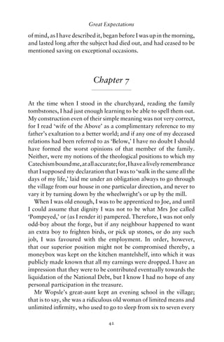 Great Expectations

of mind, as I have described it, began before I was up in the morning,
and lasted long after the subject had died out, and had ceased to be
mentioned saving on exceptional occasions.




                           Chapter 7

At the time when I stood in the churchyard, reading the family
tombstones, I had just enough learning to be able to spell them out.
My construction even of their simple meaning was not very correct,
for I read ‘wife of the Above’ as a complimentary reference to my
father’s exaltation to a better world; and if any one of my deceased
relations had been referred to as ‘Below,’ I have no doubt I should
have formed the worst opinions of that member of the family.
Neither, were my notions of the theological positions to which my
Catechism bound me, at all accurate; for, I have a lively remembrance
that I supposed my declaration that I was to ‘walk in the same all the
days of my life,’ laid me under an obligation always to go through
the village from our house in one particular direction, and never to
vary it by turning down by the wheelwright’s or up by the mill.
   When I was old enough, I was to be apprenticed to Joe, and until
I could assume that dignity I was not to be what Mrs Joe called
‘Pompeyed,’ or (as I render it) pampered. Therefore, I was not only
odd-boy about the forge, but if any neighbour happened to want
an extra boy to frighten birds, or pick up stones, or do any such
job, I was favoured with the employment. In order, however,
that our superior position might not be compromised thereby, a
moneybox was kept on the kitchen mantelshelf, into which it was
publicly made known that all my earnings were dropped. I have an
impression that they were to be contributed eventually towards the
liquidation of the National Debt, but I know I had no hope of any
personal participation in the treasure.
   Mr Wopsle’s great-aunt kept an evening school in the village;
that is to say, she was a ridiculous old woman of limited means and
unlimited inﬁrmity, who used to go to sleep from six to seven every

                                 42
 