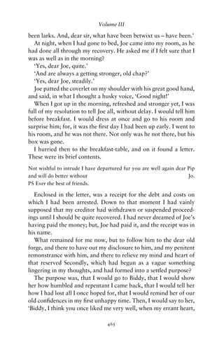 Volume III

been larks. And, dear sir, what have been betwixt us – have been.’
  At night, when I had gone to bed, Joe came into my room, as he
had done all through my recovery. He asked me if I felt sure that I
was as well as in the morning?
  ‘Yes, dear Joe, quite.’
  ‘And are always a getting stronger, old chap?’
  ‘Yes, dear Joe, steadily.’
  Joe patted the coverlet on my shoulder with his great good hand,
and said, in what I thought a husky voice, ‘Good night!’
  When I got up in the morning, refreshed and stronger yet, I was
full of my resolution to tell Joe all, without delay. I would tell him
before breakfast. I would dress at once and go to his room and
surprise him; for, it was the ﬁrst day I had been up early. I went to
his room, and he was not there. Not only was he not there, but his
box was gone.
  I hurried then to the breakfast-table, and on it found a letter.
These were its brief contents.
Not wishful to intrude I have departured fur you are well again dear Pip
and will do better without                                           Jo.
PS Ever the best of friends.

   Enclosed in the letter, was a receipt for the debt and costs on
which I had been arrested. Down to that moment I had vainly
supposed that my creditor had withdrawn or suspended proceed-
ings until I should be quite recovered. I had never dreamed of Joe’s
having paid the money; but, Joe had paid it, and the receipt was in
his name.
   What remained for me now, but to follow him to the dear old
forge, and there to have out my disclosure to him, and my penitent
remonstrance with him, and there to relieve my mind and heart of
that reserved Secondly, which had begun as a vague something
lingering in my thoughts, and had formed into a settled purpose?
   The purpose was, that I would go to Biddy, that I would show
her how humbled and repentant I came back, that I would tell her
how I had lost all I once hoped for, that I would remind her of our
old conﬁdences in my ﬁrst unhappy time. Then, I would say to her,
‘Biddy, I think you once liked me very well, when my errant heart,

                                  465
 