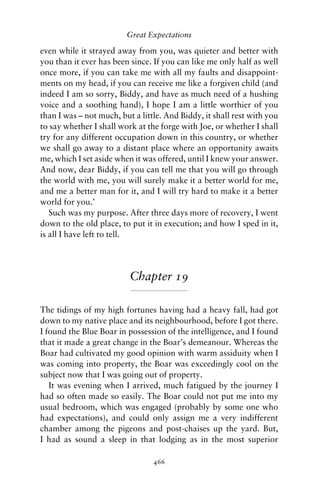 Great Expectations

even while it strayed away from you, was quieter and better with
you than it ever has been since. If you can like me only half as well
once more, if you can take me with all my faults and disappoint-
ments on my head, if you can receive me like a forgiven child (and
indeed I am so sorry, Biddy, and have as much need of a hushing
voice and a soothing hand), I hope I am a little worthier of you
than I was – not much, but a little. And Biddy, it shall rest with you
to say whether I shall work at the forge with Joe, or whether I shall
try for any different occupation down in this country, or whether
we shall go away to a distant place where an opportunity awaits
me, which I set aside when it was offered, until I knew your answer.
And now, dear Biddy, if you can tell me that you will go through
the world with me, you will surely make it a better world for me,
and me a better man for it, and I will try hard to make it a better
world for you.’
   Such was my purpose. After three days more of recovery, I went
down to the old place, to put it in execution; and how I sped in it,
is all I have left to tell.




                          Chapter 19

The tidings of my high fortunes having had a heavy fall, had got
down to my native place and its neighbourhood, before I got there.
I found the Blue Boar in possession of the intelligence, and I found
that it made a great change in the Boar’s demeanour. Whereas the
Boar had cultivated my good opinion with warm assiduity when I
was coming into property, the Boar was exceedingly cool on the
subject now that I was going out of property.
   It was evening when I arrived, much fatigued by the journey I
had so often made so easily. The Boar could not put me into my
usual bedroom, which was engaged (probably by some one who
had expectations), and could only assign me a very indifferent
chamber among the pigeons and post-chaises up the yard. But,
I had as sound a sleep in that lodging as in the most superior

                                 466
 