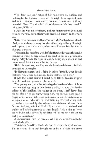 Great Expectations

   ‘You don’t eat ’em,’ returned Mr Pumblechook, sighing and
nodding his head several times, as if he might have expected that,
and as if abstinence from watercresses were consistent with my
downfall. ‘True. The simple fruits of the earth. No. You needn’t
bring any, William.’
   I went on with my breakfast, and Mr Pumblechook continued
to stand over me, staring ﬁshily and breathing noisily, as he always
did.
   ‘Little more than skin and bone!’ mused Mr Pumblechook, aloud.
‘And yet when he went away from here (I may say with my blessing),
and I spread afore him my humble store, like the Bee, he was as
plump as a Peach!’
   This reminded me of the wonderful difference between the servile
manner in which he had offered his hand in my new prosperity,
saying, ‘Ma