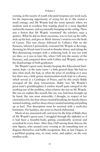 Volume I

evening, in the society of youth who paid twopence per week each,
for the improving opportunity of seeing her do it. She rented a
small cottage, and Mr Wopsle had the room upstairs where we
students used to overhear him reading aloud in a most digniﬁed
and terriﬁc manner, and occasionally bumping on the ceiling. There
was a ﬁction that Mr Wopsle ‘examined’ the scholars, once a
quarter. What he did on those occasions, was to turn up his cuffs,
stick up his hair, and give us Mark Antony’s oration over the body
of Caesar. This was always followed by Collins’s Ode on the
Passions, wherein I particularly venerated Mr Wopsle as Revenge,
throwing his blood-stain’d sword in thunder down, and taking the
War-denouncing trumpet with a withering look. It was not with
me then, as it was in later life, when I fell into the society of the
Passions, and compared them with Collins and Wopsle, rather to
the disadvantage of both gentlemen.
   Mr Wopsle’s great-aunt, besides keeping this Educational Insti-
tution, kept – in the same room – a little general shop. She had no
idea what stock she had, or what the price of anything in it was;
but there was a little greasy memorandum-book kept in a drawer,
which served as a Catalogue of Prices, and by this oracle Biddy
arranged all the shop transactions. Biddy was Mr Wopsle’s
great-aunt’s granddaughter; I confess myself quite unequal to the
working-out of the problem, what relation she was to Mr Wopsle.
She was an orphan like myself; like me, too, had been brought up
by hand. She was most noticeable, I thought, in respect of her
extremities; for, her hair always wanted brushing, her hands always
wanted washing, and her shoes always wanted mending and pulling
up at heel. This description must be received with a week-day
limitation. On Sundays, she went to church elaborated.
   Much of my unassisted self, and more by the help of Biddy than
of Mr Wopsle’s great-aunt, I struggled through the alphabet as if
it had been a bramble-bush; getting considerably worried and
scratched by every letter. After that, I fell among those thieves, the
nine ﬁgures, who seemed every evening to do something new to
disguise themselves and bafﬂe recognition. But, at last I began, in
a purblind groping way, to read, write, and cipher, on the very
smallest scale.

                                 43
 