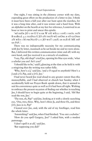 Great Expectations

   One night, I was sitting in the chimney corner with my slate,
expending great effort on the production of a letter to Joe. I think
it must have been a full year after our hunt upon the marshes, for
it was a long time after, and it was winter and a hard frost. With
an alphabet on the hearth at my feet for reference, I contrived in an
hour or two to print and smear this epistle:
   ‘mI deEr JO i op E U r kr W itE wEll i opE i shAl soN
B haBelL 4 2 teeDge U JO aN theN wE shOrl b sO glOdd
aN wEn i M preNgtD 2 u JO woT larX an blEvE ME inF
xn PiP.’.
   There was no indispensable necessity for my communicating
with Joe by letter, inasmuch as he sat beside me and we were alone.
But, I delivered this written communication (slate and all) with my
own hand, and Joe received it as a miracle of erudition.
   ‘I say, Pip, old chap!’ cried Joe, opening his blue eyes wide, ‘what
a scholar you are! An’t you?’
   ‘I should like to be,’ said I, glancing at the slate as he held it: with
a misgiving that the writing was rather hilly.
   ‘Why, here’s a J,’ said Joe, ‘and a O equal to anythink! Here’s a
J and a O, Pip, and a J-O, Joe.’
   I had never heard Joe read aloud to any greater extent than this
monosyllable, and I had observed at church last Sunday when I
accidentally held our Prayer-Book upside down, that it seemed to
suit his convenience quite as well as if it had been all right. Wishing
to embrace the present occasion of ﬁnding out whether in teaching
Joe, I should have to begin quite at the beginning, I said, ‘Ah! But
read the rest, Joe.’
   ‘The rest, eh, Pip?’ said Joe, looking at it with a slowly searching
eye, ‘One, two, three. Why, here’s three Js, and three Os, and three
J-O, Joes in it, Pip!’
   I leaned over Joe, and, with the aid of my foreﬁnger, read him
the whole letter.
   ‘Astonishing!’ said Joe, when I had ﬁnished. ‘You are a scholar.’
   ‘How do you spell Gargery, Joe?’ I asked him, with a modest
patronage.
   ‘I don’t spell it at all,’ said Joe.
   ‘But supposing you did?’

                                    44
 