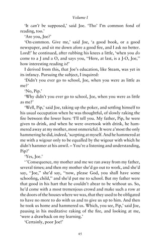 Volume I

   ‘It can’t be supposed,’ said Joe. ‘Tho’ I’m common fond of
reading, too.’
   ‘Are you, Joe?’
   ‘On-common. Give me,’ said Joe, ‘a good book, or a good
newspaper, and sit me down afore a good ﬁre, and I ask no better.
Lord!’ he continued, after rubbing his knees a little, ‘when you do
come to a J and a O, and says you, ‘‘Here, at last, is a J-O, Joe,’’
how interesting reading is!’
   I derived from this, that Joe’s education, like Steam, was yet in
its infancy. Pursuing the subject, I inquired:
   ‘Didn’t you ever go to school, Joe, when you were as little as
me?’
   ‘No, Pip.’
   ‘Why didn’t you ever go to school, Joe, when you were as little
as me?’
   ‘Well, Pip,’ said Joe, taking up the poker, and settling himself to
his usual occupation when he was thoughtful, of slowly raking the
ﬁre between the lower bars: ‘I’ll tell you. My father, Pip, he were
given to drink, and when he were overtook with drink, he ham-
mered away at my mother, most onmericful. It were a’most the only
hammering he did, indeed, ’xcepting at myself. And he hammered at
me with a wigour only to be equalled by the wigour with which he
didn’t hammer at his anwil. – You’re a listening and understanding,
Pip?’
   ‘Yes, Joe.’
   ‘ ’Consequence, my mother and me we ran away from my father,
several times; and then my mother she’d go out to work, and she’d
say, ‘‘Joe,’’ she’d say, ‘‘now, please God, you shall have some
schooling, child,’’ and she’d put me to school. But my father were
that good in his hart that he couldn’t abear to be without us. So,
he’d come with a most tremenjous crowd and make such a row at
the doors of the houses where we was, that they used to be obligated
to have no more to do with us and to give us up to him. And then
he took us home and hammered us. Which, you see, Pip,’ said Joe,
pausing in his meditative raking of the ﬁre, and looking at me,
‘were a drawback on my learning.’
   ‘Certainly, poor Joe!’

                                 45
 