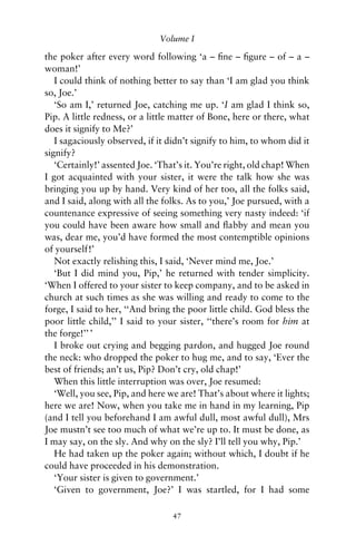 Volume I

the poker after every word following ‘a – ﬁne – ﬁgure – of – a –
woman!’
   I could think of nothing better to say than ‘I am glad you think
so, Joe.’
   ‘So am I,’ returned Joe, catching me up. ‘I am glad I think so,
Pip. A little redness, or a little matter of Bone, here or there, what
does it signify to Me?’
   I sagaciously observed, if it didn’t signify to him, to whom did it
signify?
   ‘Certainly!’ assented Joe. ‘That’s it. You’re right, old chap! When
I got acquainted with your sister, it were the talk how she was
bringing you up by hand. Very kind of her too, all the folks said,
and I said, along with all the folks. As to you,’ Joe pursued, with a
countenance expressive of seeing something very nasty indeed: ‘if
you could have been aware how small and ﬂabby and mean you
was, dear me, you’d have formed the most contemptible opinions
of yourself!’
   Not exactly relishing this, I said, ‘Never mind me, Joe.’
   ‘But I did mind you, Pip,’ he returned with tender simplicity.
‘When I offered to your sister to keep company, and to be asked in
church at such times as she was willing and ready to come to the
forge, I said to her, ‘‘And bring the poor little child. God bless the
poor little child,’’ I said to your sister, ‘‘there’s room for him at
the forge!’’ ’
   I broke out crying and begging pardon, and hugged Joe round
the neck: who dropped the poker to hug me, and to say, ‘Ever the
best of friends; an’t us, Pip? Don’t cry, old chap!’
   When this little interruption was over, Joe resumed:
   ‘Well, you see, Pip, and here we are! That’s about where it lights;
here we are! Now, when you take me in hand in my learning, Pip
(and I tell you beforehand I am awful dull, most awful dull), Mrs
Joe mustn’t see too much of what we’re up to. It must be done, as
I may say, on the sly. And why on the sly? I’ll tell you why, Pip.’
   He had taken up the poker again; without which, I doubt if he
could have proceeded in his demonstration.
   ‘Your sister is given to government.’
   ‘Given to government, Joe?’ I was startled, for I had some

                                 47
 