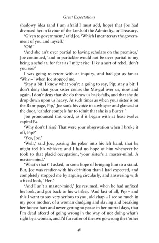 Great Expectations

shadowy idea (and I am afraid I must add, hope) that Joe had
divorced her in favour of the Lords of the Admiralty, or Treasury.
   ‘Given to government,’ said Joe. ‘Which I meantersay the govern-
ment of you and myself.’
   ‘Oh!’
   ‘And she an’t over partial to having scholars on the premises,’
Joe continued, ‘and in partickler would not be over partial to my
being a scholar, for fear as I might rise. Like a sort of rebel, don’t
you see?’
   I was going to retort with an inquiry, and had got as far as
‘Why – ’ when Joe stopped me.
   ‘Stay a bit. I know what you’re a going to say, Pip; stay a bit! I
don’t deny that your sister comes the Mo-gul over us, now and
again. I don’t deny that she do throw us back-falls, and that she do
drop down upon us heavy. At such times as when your sister is on
the Ram-page, Pip,’ Joe sank his voice to a whisper and glanced at
the door, ‘cander compels fur to admit that she is a Buster.’
   Joe pronounced this word, as if it began with at least twelve
capital Bs.
   ‘Why don’t I rise? That were your obserwation when I broke it
off, Pip?’
   ‘Yes, Joe.’
   ‘Well,’ said Joe, passing the poker into his left hand, that he
might feel his whisker; and I had no hope of him whenever he
took to that placid occupation; ‘your sister’s a master-mind. A
master-mind.’
   ‘What’s that?’ I asked, in some hope of bringing him to a stand.
But, Joe was readier with his deﬁnition than I had expected, and
completely stopped me by arguing circularly, and answering with
a ﬁxed look, ‘Her.’
   ‘And I an’t a master-mind,’ Joe resumed, when he had unﬁxed
his look, and got back to his whisker. ‘And last of all, Pip – and
this I want to say very serious to you, old chap – I see so much in
my poor mother, of a woman drudging and slaving and breaking
her honest hart and never getting no peace in her mortal days, that
I’m dead afeerd of going wrong in the way of not doing what’s
right by a woman, and I’d fur rather of the two go wrong the t’other

                                 48
 