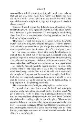 Volume I

way, and be a little ill-conwenienced myself. I wish it was only me
that got put out, Pip; I wish there warn’t no Tickler for you,
old chap; I wish I could take it all on myself; but this is the
up-and-down-and-straight on it, Pip, and I hope you’ll overlook
short-comings.’
   Young as I was, I believe that I dated a new admiration of Joe
from that night. We were equals afterwards, as we had been before;
but, afterwards at quiet times when I sat looking at Joe and thinking
about him, I had a new sensation of feeling conscious that I was
looking up to Joe in my heart.
   ‘Howsumever,’ said Joe, rising to replenish the ﬁre; ‘here’s the
Dutch clock a working himself up to being equal to strike Eight of
’em, and she’s not come home yet! I hope Uncle Pumblechook’s
mare mayn’t have set a fore-foot on a piece o’ ice, and gone down.’
   Mrs Joe made occasional trips with Uncle Pumblechook on
market-days, to assist him in buying such household stuffs and
goods as required a woman’s judgment; Uncle Pumblechook being
a bachelor and reposing no conﬁdences in his domestic servant. This
was market-day, and Mrs Joe was out on one of these expeditions.
   Joe made the ﬁre and swept the hearth, and then we went to the
door to listen for the chaise-cart. It was a dry cold night, and the
wind blew keenly, and the frost was white and hard. A man would
die to-night of lying out on the marshes, I thought. And then I
looked at the stars, and considered how awful it would be for a
man to turn his face up to them as he froze to death, and see no
help or pity in all the glittering multitude.
   ‘Here comes the mare,’ said Joe, ‘ringing like a peal of bells!’
   The sound of her iron shoes upon the hard road was quite
musical, as she came along at a much brisker trot than usual. We
got a chair out, ready for Mrs Joe’s alighting, and stirred up the
ﬁre that they might see a bright window, and took a ﬁnal survey of
the kitchen that nothing might be out of its place. When we had
completed these preparations, they drove up, wrapped to the eyes.
Mrs Joe was soon landed, and Uncle Pumblechook was soon down
too, covering the mare with a cloth, and we were soon all in the
kitchen, carrying so much cold air in with us that it seemed to drive
all the heat out of the ﬁre.

                                 49
 