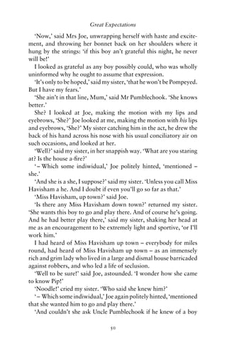 Great Expectations

   ‘Now,’ said Mrs Joe, unwrapping herself with haste and excite-
ment, and throwing her bonnet back on her shoulders where it
hung by the strings: ‘if this boy an’t grateful this night, he never
will be!’
   I looked as grateful as any boy possibly could, who was wholly
uninformed why he ought to assume that expression.
   ‘It’s only to be hoped,’ said my sister, ‘that he won’t be Pompeyed.
But I have my fears.’
   ‘She ain’t in that line, Mum,’ said Mr Pumblechook. ‘She knows
better.’
   She? I looked at Joe, making the motion with my lips and
eyebrows, ‘She?’ Joe looked at me, making the motion with his lips
and eyebrows, ‘She?’ My sister catching him in the act, he drew the
back of his hand across his nose with his usual conciliatory air on
such occasions, and looked at her.
   ‘Well?’ said my sister, in her snappish way. ‘What are you staring
at? Is the house a-ﬁre?’
   ‘ – Which some indiwidual,’ Joe politely hinted, ‘mentioned –
she.’
   ‘And she is a she, I suppose?’ said my sister. ‘Unless you call Miss
Havisham a he. And I doubt if even you’ll go so far as that.’
   ‘Miss Havisham, up town?’ said Joe.
   ‘Is there any Miss Havisham down town?’ returned my sister.
‘She wants this boy to go and play there. And of course he’s going.
And he had better play there,’ said my sister, shaking her head at
me as an encouragement to be extremely light and sportive, ‘or I’ll
work him.’
   I had heard of Miss Havisham up town – everybody for miles
round, had heard of Miss Havisham up town – as an immensely
rich and grim lady who lived in a large and dismal house barricaded
against robbers, and who led a life of seclusion.
   ‘Well to be sure!’ said Joe, astounded. ‘I wonder how she came
to know Pip!’
   ‘Noodle!’ cried my sister. ‘Who said she knew him?’
   ‘ – Which some indiwidual,’ Joe again politely hinted, ‘mentioned
that she wanted him to go and play there.’
   ‘And couldn’t she ask Uncle Pumblechook if he knew of a boy

                                  50
 