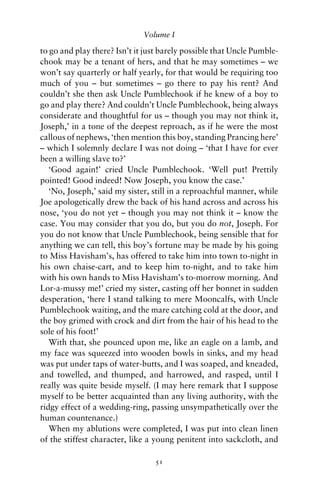 Volume I

to go and play there? Isn’t it just barely possible that Uncle Pumble-
chook may be a tenant of hers, and that he may sometimes – we
won’t say quarterly or half yearly, for that would be requiring too
much of you – but sometimes – go there to pay his rent? And
couldn’t she then ask Uncle Pumblechook if he knew of a boy to
go and play there? And couldn’t Uncle Pumblechook, being always
considerate and thoughtful for us – though you may not think it,
Joseph,’ in a tone of the deepest reproach, as if he were the most
callous of nephews, ‘then mention this boy, standing Prancing here’
– which I solemnly declare I was not doing – ‘that I have for ever
been a willing slave to?’
   ‘Good again!’ cried Uncle Pumblechook. ‘Well put! Prettily
pointed! Good indeed! Now Joseph, you know the case.’
   ‘No, Joseph,’ said my sister, still in a reproachful manner, while
Joe apologetically drew the back of his hand across and across his
nose, ‘you do not yet – though you may not think it – know the
case. You may consider that you do, but you do not, Joseph. For
you do not know that Uncle Pumblechook, being sensible that for
anything we can tell, this boy’s fortune may be made by his going
to Miss Havisham’s, has offered to take him into town to-night in
his own chaise-cart, and to keep him to-night, and to take him
with his own hands to Miss Havisham’s to-morrow morning. And
Lor-a-mussy me!’ cried my sister, casting off her bonnet in sudden
desperation, ‘here I stand talking to mere Mooncalfs, with Uncle
Pumblechook waiting, and the mare catching cold at the door, and
the boy grimed with crock and dirt from the hair of his head to the
sole of his foot!’
   With that, she pounced upon me, like an eagle on a lamb, and
my face was squeezed into wooden bowls in sinks, and my head
was put under taps of water-butts, and I was soaped, and kneaded,
and towelled, and thumped, and harrowed, and rasped, until I
really was quite beside myself. (I may here remark that I suppose
myself to be better acquainted than any living authority, with the
ridgy effect of a wedding-ring, passing unsympathetically over the
human countenance.)
   When my ablutions were completed, I was put into clean linen
of the stiffest character, like a young penitent into sackcloth, and

                                 51
 