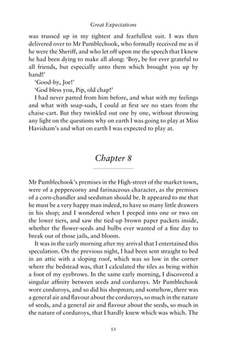 Great Expectations

was trussed up in my tightest and fearfullest suit. I was then
delivered over to Mr Pumblechook, who formally received me as if
he were the Sheriff, and who let off upon me the speech that I knew
he had been dying to make all along: ‘Boy, be for ever grateful to
all friends, but especially unto them which brought you up by
hand!’
   ‘Good-by, Joe!’
   ‘God bless you, Pip, old chap!’
   I had never parted from him before, and what with my feelings
and what with soap-suds, I could at ﬁrst see no stars from the
chaise-cart. But they twinkled out one by one, without throwing
any light on the questions why on earth I was going to play at Miss
Havisham’s and what on earth I was expected to play at.




                           Chapter 8

Mr Pumblechook’s premises in the High-street of the market town,
were of a peppercorny and farinaceous character, as the premises
of a corn-chandler and seedsman should be. It appeared to me that
he must be a very happy man indeed, to have so many little drawers
in his shop; and I wondered when I peeped into one or two on
the lower tiers, and saw the tied-up brown paper packets inside,
whether the ﬂower-seeds and bulbs ever wanted of a ﬁne day to
break out of those jails, and bloom.
   It was in the early morning after my arrival that I entertained this
speculation. On the previous night, I had been sent straight to bed
in an attic with a sloping roof, which was so low in the corner
where the bedstead was, that I calculated the tiles as being within
a foot of my eyebrows. In the same early morning, I discovered a
singular afﬁnity between seeds and corduroys. Mr Pumblechook
wore corduroys, and so did his shopman; and somehow, there was
a general air and ﬂavour about the corduroys, so much in the nature
of seeds, and a general air and ﬂavour about the seeds, so much in
the nature of corduroys, that I hardly knew which was which. The

                                  52
 