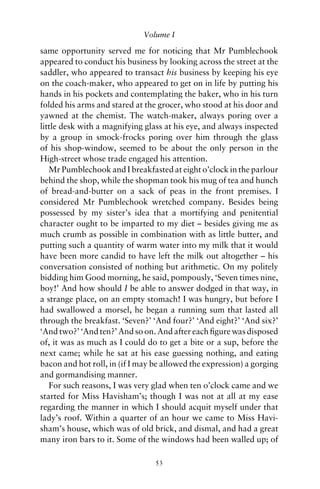 Volume I

same opportunity served me for noticing that Mr Pumblechook
appeared to conduct his business by looking across the street at the
saddler, who appeared to transact his business by keeping his eye
on the coach-maker, who appeared to get on in life by putting his
hands in his pockets and contemplating the baker, who in his turn
folded his arms and stared at the grocer, who stood at his door and
yawned at the chemist. The watch-maker, always poring over a
little desk with a magnifying glass at his eye, and always inspected
by a group in smock-frocks poring over him through the glass
of his shop-window, seemed to be about the only person in the
High-street whose trade engaged his attention.
   Mr Pumblechook and I breakfasted at eight o’clock in the parlour
behind the shop, while the shopman took his mug of tea and hunch
of bread-and-butter on a sack of peas in the front premises. I
considered Mr Pumblechook wretched company. Besides being
possessed by my sister’s idea that a mortifying and penitential
character ought to be imparted to my diet – besides giving me as
much crumb as possible in combination with as little butter, and
putting such a quantity of warm water into my milk that it would
have been more candid to have left the milk out altogether – his
conversation consisted of nothing but arithmetic. On my politely
bidding him Good morning, he said, pompously, ‘Seven times nine,
boy!’ And how should I be able to answer dodged in that way, in
a strange place, on an empty stomach! I was hungry, but before I
had swallowed a morsel, he began a running sum that lasted all
through the breakfast. ‘Seven?’ ‘And four?’ ‘And eight?’ ‘And six?’
‘And two?’ ‘And ten?’ And so on. And after each ﬁgure was disposed
of, it was as much as I could do to get a bite or a sup, before the
next came; while he sat at his ease guessing nothing, and eating
bacon and hot roll, in (if I may be allowed the expression) a gorging
and gormandising manner.
   For such reasons, I was very glad when ten o’clock came and we
started for Miss Havisham’s; though I was not at all at my ease
regarding the manner in which I should acquit myself under that
lady’s roof. Within a quarter of an hour we came to Miss Havi-
sham’s house, which was of old brick, and dismal, and had a great
many iron bars to it. Some of the windows had been walled up; of

                                 53
 