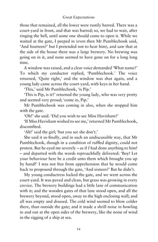 Great Expectations

those that remained, all the lower were rustily barred. There was a
court-yard in front, and that was barred; so, we had to wait, after
ringing the bell, until some one should come to open it. While we
waited at the gate, I peeped in (even then Mr Pumblechook said,
‘And fourteen?’ but I pretended not to hear him), and saw that at
the side of the house there was a large brewery. No brewing was
going on in it, and none seemed to have gone on for a long long
time.
   A window was raised, and a clear voice demanded ‘What name?’
To which my conductor replied, ‘Pumblechook.’ The voice
returned, ‘Quite right,’ and the window was shut again, and a
young lady came across the court-yard, with keys in her hand.
   ‘This,’ said Mr Pumblechook, ‘is Pip.’
   ‘This is Pip, is it?’ returned the young lady, who was very pretty
and seemed very proud; ‘come in, Pip.’
   Mr Pumblechook was coming in also, when she stopped him
with the gate.
   ‘Oh!’ she said. ‘Did you wish to see Miss Havisham?’
   ‘If Miss Havisham wished to see me,’ returned Mr Pumblechook,
discomﬁted.
   ‘Ah!’ said the girl; ‘but you see she don’t.’
   She said it so ﬁnally, and in such an undiscussible way, that Mr
Pumblechook, though in a condition of rufﬂed dignity, could not
protest. But he eyed me severely – as if I had done anything to him!
– and departed with the words reproachfully delivered: ‘Boy! Let
your behaviour here be a credit unto them which brought you up
by hand!’ I was not free from apprehension that he would come
back to propound through the gate, ‘And sixteen?’ But he didn’t.
   My young conductress locked the gate, and we went across the
court-yard. It was paved and clean, but grass was growing in every
crevice. The brewery buildings had a little lane of communication
with it; and the wooden gates of that lane stood open, and all the
brewery beyond, stood open, away to the high enclosing wall; and
all was empty and disused. The cold wind seemed to blow colder
there, than outside the gate; and it made a shrill noise in howling
in and out at the open sides of the brewery, like the noise of wind
in the rigging of a ship at sea.

                                 54
 