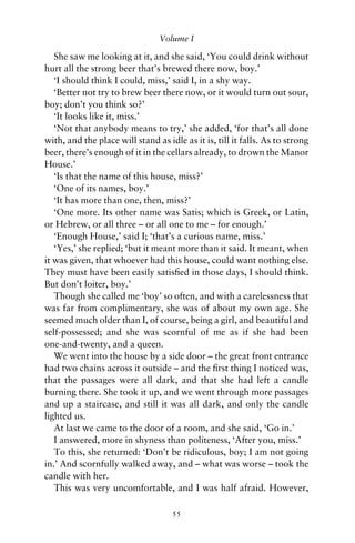 Volume I

   She saw me looking at it, and she said, ‘You could drink without
hurt all the strong beer that’s brewed there now, boy.’
   ‘I should think I could, miss,’ said I, in a shy way.
   ‘Better not try to brew beer there now, or it would turn out sour,
boy; don’t you think so?’
   ‘It looks like it, miss.’
   ‘Not that anybody means to try,’ she added, ‘for that’s all done
with, and the place will stand as idle as it is, till it falls. As to strong
beer, there’s enough of it in the cellars already, to drown the Manor
House.’
   ‘Is that the name of this house, miss?’
   ‘One of its names, boy.’
   ‘It has more than one, then, miss?’
   ‘One more. Its other name was Satis; which is Greek, or Latin,
or Hebrew, or all three – or all one to me – for enough.’
   ‘Enough House,’ said I; ‘that’s a curious name, miss.’
   ‘Yes,’ she replied; ‘but it meant more than it said. It meant, when
it was given, that whoever had this house, could want nothing else.
They must have been easily satisﬁed in those days, I should think.
But don’t loiter, boy.’
   Though she called me ‘boy’ so often, and with a carelessness that
was far from complimentary, she was of about my own age. She
seemed much older than I, of course, being a girl, and beautiful and
self-possessed; and she was scornful of me as if she had been
one-and-twenty, and a queen.
   We went into the house by a side door – the great front entrance
had two chains across it outside – and the ﬁrst thing I noticed was,
that the passages were all dark, and that she had left a candle
burning there. She took it up, and we went through more passages
and up a staircase, and still it was all dark, and only the candle
lighted us.
   At last we came to the door of a room, and she said, ‘Go in.’
   I answered, more in shyness than politeness, ‘After you, miss.’
   To this, she returned: ‘Don’t be ridiculous, boy; I am not going
in.’ And scornfully walked away, and – what was worse – took the
candle with her.
   This was very uncomfortable, and I was half afraid. However,

                                    55
 