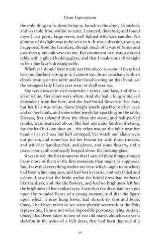 Great Expectations

the only thing to be done being to knock at the door, I knocked,
and was told from within to enter. I entered, therefore, and found
myself in a pretty large room, well lighted with wax candles. No
glimpse of daylight was to be seen in it. It was a dressing-room, as
I supposed from the furniture, though much of it was of forms and
uses then quite unknown to me. But prominent in it was a draped
table with a gilded looking-glass, and that I made out at ﬁrst sight
to be a ﬁne lady’s dressing-table.
   Whether I should have made out this object so soon, if there had
been no ﬁne lady sitting at it, I cannot say. In an armchair, with an
elbow resting on the table and her head leaning on that hand, sat
the strangest lady I have ever seen, or shall ever see.
   She was dressed in rich materials – satins, and lace, and silks –
all of white. Her shoes were white. And she had a long white veil
dependent from her hair, and she had bridal ﬂowers in her hair,
but her hair was white. Some bright jewels sparkled on her neck
and on her hands, and some other jewels lay sparkling on the table.
Dresses, less splendid than the dress she wore, and half-packed
trunks, were scattered about. She had not quite ﬁnished dressing,
for she had but one shoe on – the other was on the table near her
hand – her veil was but half arranged, her watch and chain were
not put on, and some lace for her bosom lay with those trinkets,
and with her handkerchief, and gloves, and some ﬂowers, and a
prayer-book, all confusedly heaped about the looking-glass.
   It was not in the ﬁrst moments that I saw all these things, though
I saw more of them in the ﬁrst moments than might be supposed.
But, I saw that everything within my view which ought to be white,
had been white long ago, and had lost its lustre, and was faded and
yellow. I saw that the bride within the bridal dress had withered
like the dress, and like the ﬂowers, and had no brightness left but
the brightness of her sunken eyes. I saw that the dress had been put
upon the rounded ﬁgure of a young woman, and that the ﬁgure
upon which it now hung loose, had shrunk to skin and bone.
Once, I had been taken to see some ghastly waxwork at the Fair,
representing I know not what impossible personage lying in state.
Once, I had been taken to one of our old marsh churches to see a
skeleton in the ashes of a rich dress, that had been dug out of a

                                 56
 