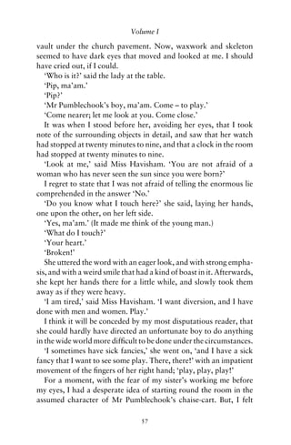 Volume I

vault under the church pavement. Now, waxwork and skeleton
seemed to have dark eyes that moved and looked at me. I should
have cried out, if I could.
   ‘Who is it?’ said the lady at the table.
   ‘Pip, ma’am.’
   ‘Pip?’
   ‘Mr Pumblechook’s boy, ma’am. Come – to play.’
   ‘Come nearer; let me look at you. Come close.’
   It was when I stood before her, avoiding her eyes, that I took
note of the surrounding objects in detail, and saw that her watch
had stopped at twenty minutes to nine, and that a clock in the room
had stopped at twenty minutes to nine.
   ‘Look at me,’ said Miss Havisham. ‘You are not afraid of a
woman who has never seen the sun since you were born?’
   I regret to state that I was not afraid of telling the enormous lie
comprehended in the answer ‘No.’
   ‘Do you know what I touch here?’ she said, laying her hands,
one upon the other, on her left side.
   ‘Yes, ma’am.’ (It made me think of the young man.)
   ‘What do I touch?’
   ‘Your heart.’
   ‘Broken!’
   She uttered the word with an eager look, and with strong empha-
sis, and with a weird smile that had a kind of boast in it. Afterwards,
she kept her hands there for a little while, and slowly took them
away as if they were heavy.
   ‘I am tired,’ said Miss Havisham. ‘I want diversion, and I have
done with men and women. Play.’
   I think it will be conceded by my most disputatious reader, that
she could hardly have directed an unfortunate boy to do anything
in the wide world more difﬁcult to be done under the circumstances.
   ‘I sometimes have sick fancies,’ she went on, ‘and I have a sick
fancy that I want to see some play. There, there!’ with an impatient
movement of the ﬁngers of her right hand; ‘play, play, play!’
   For a moment, with the fear of my sister’s working me before
my eyes, I had a desperate idea of starting round the room in the
assumed character of Mr Pumblechook’s chaise-cart. But, I felt

                                  57
 