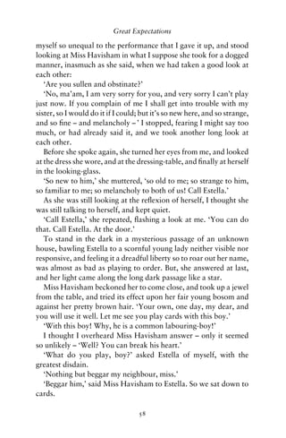Great Expectations

myself so unequal to the performance that I gave it up, and stood
looking at Miss Havisham in what I suppose she took for a dogged
manner, inasmuch as she said, when we had taken a good look at
each other:
   ‘Are you sullen and obstinate?’
   ‘No, ma’am, I am very sorry for you, and very sorry I can’t play
just now. If you complain of me I shall get into trouble with my
sister, so I would do it if I could; but it’s so new here, and so strange,
and so ﬁne – and melancholy – ’ I stopped, fearing I might say too
much, or had already said it, and we took another long look at
each other.
   Before she spoke again, she turned her eyes from me, and looked
at the dress she wore, and at the dressing-table, and ﬁnally at herself
in the looking-glass.
   ‘So new to him,’ she muttered, ‘so old to me; so strange to him,
so familiar to me; so melancholy to both of us! Call Estella.’
   As she was still looking at the reﬂexion of herself, I thought she
was still talking to herself, and kept quiet.
   ‘Call Estella,’ she repeated, ﬂashing a look at me. ‘You can do
that. Call Estella. At the door.’
   To stand in the dark in a mysterious passage of an unknown
house, bawling Estella to a scornful young lady neither visible nor
responsive, and feeling it a dreadful liberty so to roar out her name,
was almost as bad as playing to order. But, she answered at last,
and her light came along the long dark passage like a star.
   Miss Havisham beckoned her to come close, and took up a jewel
from the table, and tried its effect upon her fair young bosom and
against her pretty brown hair. ‘Your own, one day, my dear, and
you will use it well. Let me see you play cards with this boy.’
   ‘With this boy! Why, he is a common labouring-boy!’
   I thought I overheard Miss Havisham answer – only it seemed
so unlikely – ‘Well? You can break his heart.’
   ‘What do you play, boy?’ asked Estella of myself, with the
greatest disdain.
   ‘Nothing but beggar my neighbour, miss.’
   ‘Beggar him,’ said Miss Havisham to Estella. So we sat down to
cards.

                                   58
 