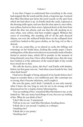 Volume I

   It was then I began to understand that everything in the room
had stopped, like the watch and the clock, a long time ago. I noticed
that Miss Havisham put down the jewel exactly on the spot from
which she had taken it up. As Estella dealt the cards, I glanced at
the dressing-table again, and saw that the shoe upon it, once white,
now yellow, had never been worn. I glanced down at the foot from
which the shoe was absent, and saw that the silk stocking on it,
once white, now yellow, had been trodden ragged. Without this
arrest of everything, this standing still of all the pale decayed
objects, not even the withered bridal dress on the collapsed form
could have looked so like grave-clothes, or the long veil so like a
shroud.
   So she sat, corpse-like, as we played at cards; the frillings and
trimmings on her bridal dress, looking like earthy paper. I knew
nothing then, of the discoveries that are occasionally made of bodies
buried in ancient times, which fall to powder in the moment of
being distinctly seen; but, I have often thought since, that she must
have looked as if the admission of the natural light of day would
have struck her to dust.
   ‘He calls the knaves, Jacks, this boy!’ said Estella with disdain,
before our ﬁrst game was out. ‘And what coarse hands he has. And
what thick boots!’
   I had never thought of being ashamed of my hands before; but I
began to consider them a very indifferent pair. Her contempt was
so strong, that it became infectious, and I caught it.
   She won the game, and I dealt. I misdealt, as was only natural,
when I knew she was lying in wait for me to do wrong; and she
denounced me for a stupid, clumsy labouring-boy.
   ‘You say nothing of her,’ remarked Miss Havisham to me, as she
looked on. ‘She says many hard things of you, but you say nothing
of her. What do you think of her?’
   ‘I don’t like to say,’ I stammered.
   ‘Tell me in my ear,’ said Miss Havisham, bending down.
   ‘I think she is very proud,’ I replied, in a whisper.
   ‘Anything else?’
   ‘I think she is very pretty.’
   ‘Anything else?’

                                 59
 