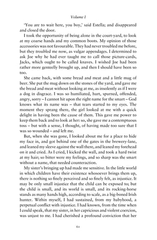 Volume I

   ‘You are to wait here, you boy,’ said Estella; and disappeared
and closed the door.
   I took the opportunity of being alone in the court-yard, to look
at my coarse hands and my common boots. My opinion of those
accessories was not favourable. They had never troubled me before,
but they troubled me now, as vulgar appendages. I determined to
ask Joe why he had ever taught me to call those picture-cards,
Jacks, which ought to be called knaves. I wished Joe had been
rather more genteelly brought up, and then I should have been so
too.
   She came back, with some bread and meat and a little mug of
beer. She put the mug down on the stones of the yard, and gave me
the bread and meat without looking at me, as insolently as if I were
a dog in disgrace. I was so humiliated, hurt, spurned, offended,
angry, sorry – I cannot hit upon the right name for the smart – God
knows what its name was – that tears started to my eyes. The
moment they sprang there, the girl looked at me with a quick
delight in having been the cause of them. This gave me power to
keep them back and to look at her: so, she gave me a contemptuous
toss – but with a sense, I thought, of having made too sure that I
was so wounded – and left me.
   But, when she was gone, I looked about me for a place to hide
my face in, and got behind one of the gates in the brewery-lane,
and leaned my sleeve against the wall there, and leaned my forehead
on it and cried. As I cried, I kicked the wall, and took a hard twist
at my hair; so bitter were my feelings, and so sharp was the smart
without a name, that needed counteraction.
   My sister’s bringing up had made me sensitive. In the little world
in which children have their existence whosoever brings them up,
there is nothing so ﬁnely perceived and so ﬁnely felt, as injustice. It
may be only small injustice that the child can be exposed to; but
the child is small, and its world is small, and its rocking-horse
stands as many hands high, according to scale, as a big-boned Irish
hunter. Within myself, I had sustained, from my babyhood, a
perpetual conﬂict with injustice. I had known, from the time when
I could speak, that my sister, in her capricious and violent coercion,
was unjust to me. I had cherished a profound conviction that her

                                  61
 