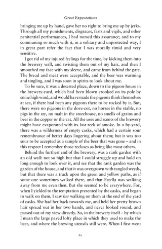 Great Expectations

bringing me up by hand, gave her no right to bring me up by jerks.
Through all my punishments, disgraces, fasts and vigils, and other
penitential performances, I had nursed this assurance; and to my
communing so much with it, in a solitary and unprotected way, I
in great part refer the fact that I was morally timid and very
sensitive.
   I got rid of my injured feelings for the time, by kicking them into
the brewery wall, and twisting them out of my hair, and then I
smoothed my face with my sleeve, and came from behind the gate.
The bread and meat were acceptable, and the beer was warming
and tingling, and I was soon in spirits to look about me.
   To be sure, it was a deserted place, down to the pigeon-house in
the brewery-yard, which had been blown crooked on its pole by
some high wind, and would have made the pigeons think themselves
at sea, if there had been any pigeons there to be rocked by it. But,
there were no pigeons in the dove-cot, no horses in the stable, no
pigs in the sty, no malt in the storehouse, no smells of grains and
beer in the copper or the vat. All the uses and scents of the brewery
might have evaporated with its last reek of smoke. In a by-yard,
there was a wilderness of empty casks, which had a certain sour
remembrance of better days lingering about them; but it was too
sour to be accepted as a sample of the beer that was gone – and in
this respect I remember those recluses as being like most others.
   Behind the furthest end of the brewery, was a rank garden with
an old wall: not so high but that I could struggle up and hold on
long enough to look over it, and see that the rank garden was the
garden of the house, and that it was overgrown with tangled weeds,
but that there was a track upon the green and yellow paths, as if
some one sometimes walked there, and that Estella was walking
away from me even then. But she seemed to be everywhere. For,
when I yielded to the temptation presented by the casks, and began
to walk on them, I saw her walking on them at the end of the yard
of casks. She had her back towards me, and held her pretty brown
hair spread out in her two hands, and never looked round, and
passed out of my view directly. So, in the brewery itself – by which
I mean the large paved lofty place in which they used to make the
beer, and where the brewing utensils still were. When I ﬁrst went

                                 62
 