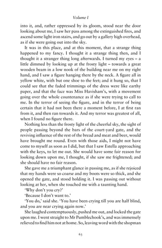 Volume I

into it, and, rather oppressed by its gloom, stood near the door
looking about me, I saw her pass among the extinguished ﬁres, and
ascend some light iron stairs, and go out by a gallery high overhead,
as if she were going out into the sky.
   It was in this place, and at this moment, that a strange thing
happened to my fancy. I thought it a strange thing then, and I
thought it a stranger thing long afterwards. I turned my eyes – a
little dimmed by looking up at the frosty light – towards a great
wooden beam in a low nook of the building near me on my right
hand, and I saw a ﬁgure hanging there by the neck. A ﬁgure all in
yellow white, with but one shoe to the feet; and it hung so, that I
could see that the faded trimmings of the dress were like earthy
paper, and that the face was Miss Havisham’s, with a movement
going over the whole countenance as if she were trying to call to
me. In the terror of seeing the ﬁgure, and in the terror of being
certain that it had not been there a moment before, I at ﬁrst ran
from it, and then ran towards it. And my terror was greatest of all,
when I found no ﬁgure there.
   Nothing less than the frosty light of the cheerful sky, the sight of
people passing beyond the bars of the court-yard gate, and the
reviving inﬂuence of the rest of the bread and meat and beer, would
have brought me round. Even with those aids, I might not have
come to myself as soon as I did, but that I saw Estella approaching
with the keys, to let me out. She would have some fair reason for
looking down upon me, I thought, if she saw me frightened; and
she should have no fair reason.
   She gave me a triumphant glance in passing me, as if she rejoiced
that my hands were so coarse and my boots were so thick, and she
opened the gate, and stood holding it. I was passing out without
looking at her, when she touched me with a taunting hand.
   ‘Why don’t you cry?’
   ‘Because I don’t want to.’
   ‘You do,’ said she. ‘You have been crying till you are half blind,
and you are near crying again now.’
   She laughed contemptuously, pushed me out, and locked the gate
upon me. I went straight to Mr Pumblechook’s, and was immensely
relieved to ﬁnd him not at home. So, leaving word with the shopman

                                  63
 