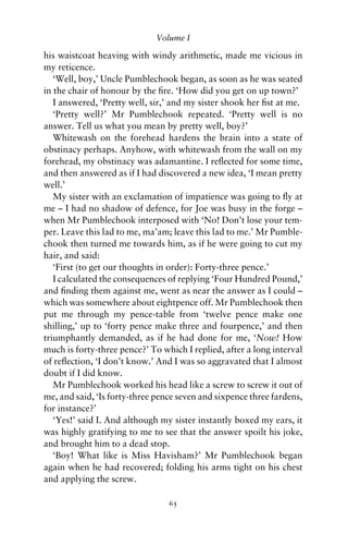 Volume I

his waistcoat heaving with windy arithmetic, made me vicious in
my reticence.
   ‘Well, boy,’ Uncle Pumblechook began, as soon as he was seated
in the chair of honour by the ﬁre. ‘How did you get on up town?’
   I answered, ‘Pretty well, sir,’ and my sister shook her ﬁst at me.
   ‘Pretty well?’ Mr Pumblechook repeated. ‘Pretty well is no
answer. Tell us what you mean by pretty well, boy?’
   Whitewash on the forehead hardens the brain into a state of
obstinacy perhaps. Anyhow, with whitewash from the wall on my
forehead, my obstinacy was adamantine. I reﬂected for some time,
and then answered as if I had discovered a new idea, ‘I mean pretty
well.’
   My sister with an exclamation of impatience was going to ﬂy at
me – I had no shadow of defence, for Joe was busy in the forge –
when Mr Pumblechook interposed with ‘No! Don’t lose your tem-
per. Leave this lad to me, ma’am; leave this lad to me.’ Mr Pumble-
chook then turned me towards him, as if he were going to cut my
hair, and said:
   ‘First (to get our thoughts in order): Forty-three pence.’
   I calculated the consequences of replying ‘Four Hundred Pound,’
and ﬁnding them against me, went as near the answer as I could –
which was somewhere about eightpence off. Mr Pumblechook then
put me through my pence-table from ‘twelve pence make one
shilling,’ up to ‘forty pence make three and fourpence,’ and then
triumphantly demanded, as if he had done for me, ‘Now! How
much is forty-three pence?’ To which I replied, after a long interval
of reﬂection, ‘I don’t know.’ And I was so aggravated that I almost
doubt if I did know.
   Mr Pumblechook worked his head like a screw to screw it out of
me, and said, ‘Is forty-three pence seven and sixpence three fardens,
for instance?’
   ‘Yes!’ said I. And although my sister instantly boxed my ears, it
was highly gratifying to me to see that the answer spoilt his joke,
and brought him to a dead stop.
   ‘Boy! What like is Miss Havisham?’ Mr Pumblechook began
again when he had recovered; folding his arms tight on his chest
and applying the screw.

                                 65
 