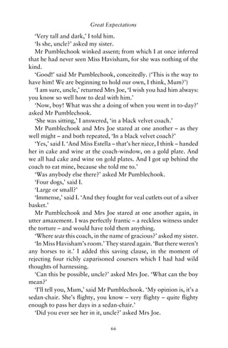 Great Expectations

   ‘Very tall and dark,’ I told him.
   ‘Is she, uncle?’ asked my sister.
   Mr Pumblechook winked assent; from which I at once inferred
that he had never seen Miss Havisham, for she was nothing of the
kind.
   ‘Good!’ said Mr Pumblechook, conceitedly. (‘This is the way to
have him! We are beginning to hold our own, I think, Mum?’)
   ‘I am sure, uncle,’ returned Mrs Joe, ‘I wish you had him always:
you know so well how to deal with him.’
   ‘Now, boy! What was she a doing of when you went in to-day?’
asked Mr Pumblechook.
   ‘She was sitting,’ I answered, ‘in a black velvet coach.’
   Mr Pumblechook and Mrs Joe stared at one another – as they
well might – and both repeated, ‘In a black velvet coach?’
   ‘Yes,’ said I. ‘And Miss Estella – that’s her niece, I think – handed
her in cake and wine at the coach-window, on a gold plate. And
we all had cake and wine on gold plates. And I got up behind the
coach to eat mine, because she told me to.’
   ‘Was anybody else there?’ asked Mr Pumblechook.
   ‘Four dogs,’ said I.
   ‘Large or small?’
   ‘Immense,’ said I. ‘And they fought for veal cutlets out of a silver
basket.’
   Mr Pumblechook and Mrs Joe stared at one another again, in
utter amazement. I was perfectly frantic – a reckless witness under
the torture – and would have told them anything.
   ‘Where was this coach, in the name of gracious?’ asked my sister.
   ‘In Miss Havisham’s room.’ They stared again. ‘But there weren’t
any horses to it.’ I added this saving clause, in the moment of
rejecting four richly caparisoned coursers which I had had wild
thoughts of harnessing.
   ‘Can this be possible, uncle?’ asked Mrs Joe. ‘What can the boy
mean?’
   ‘I’ll tell you, Mum,’ said Mr Pumblechook. ‘My opinion is, it’s a
sedan-chair. She’s ﬂighty, you know – very ﬂighty – quite ﬂighty
enough to pass her days in a sedan-chair.’
   ‘Did you ever see her in it, uncle?’ asked Mrs Joe.

                                  66
 