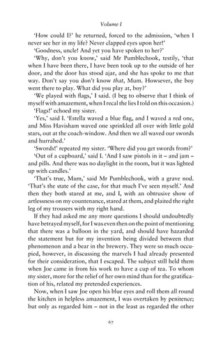 Volume I

   ‘How could I?’ he returned, forced to the admission, ‘when I
never see her in my life? Never clapped eyes upon her!’
   ‘Goodness, uncle! And yet you have spoken to her?’
   ‘Why, don’t you know,’ said Mr Pumblechook, testily, ‘that
when I have been there, I have been took up to the outside of her
door, and the door has stood ajar, and she has spoke to me that
way. Don’t say you don’t know that, Mum. Howsever, the boy
went there to play. What did you play at, boy?’
   ‘We played with ﬂags,’ I said. (I beg to observe that I think of
myself with amazement, when I recal the lies I told on this occasion.)
   ‘Flags!’ echoed my sister.
   ‘Yes,’ said I. ‘Estella waved a blue ﬂag, and I waved a red one,
and Miss Havisham waved one sprinkled all over with little gold
stars, out at the coach-window. And then we all waved our swords
and hurrahed.’
   ‘Swords!’ repeated my sister. ‘Where did you get swords from?’
   ‘Out of a cupboard,’ said I. ‘And I saw pistols in it – and jam –
and pills. And there was no daylight in the room, but it was lighted
up with candles.’
   ‘That’s true, Mum,’ said Mr Pumblechook, with a grave nod.
‘That’s the state of the case, for that much I’ve seen myself.’ And
then they both stared at me, and I, with an obtrusive show of
artlessness on my countenance, stared at them, and plaited the right
leg of my trousers with my right hand.
   If they had asked me any more questions I should undoubtedly
have betrayed myself, for I was even then on the point of mentioning
that there was a balloon in the yard, and should have hazarded
the statement but for my invention being divided between that
phenomenon and a bear in the brewery. They were so much occu-
pied, however, in discussing the marvels I had already presented
for their consideration, that I escaped. The subject still held them
when Joe came in from his work to have a cup of tea. To whom
my sister, more for the relief of her own mind than for the gratiﬁca-
tion of his, related my pretended experiences.
   Now, when I saw Joe open his blue eyes and roll them all round
the kitchen in helpless amazement, I was overtaken by penitence;
but only as regarded him – not in the least as regarded the other

                                 67
 