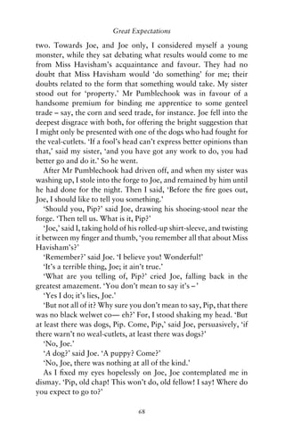 Great Expectations

two. Towards Joe, and Joe only, I considered myself a young
monster, while they sat debating what results would come to me
from Miss Havisham’s acquaintance and favour. They had no
doubt that Miss Havisham would ‘do something’ for me; their
doubts related to the form that something would take. My sister
stood out for ‘property.’ Mr Pumblechook was in favour of a
handsome premium for binding me apprentice to some genteel
trade – say, the corn and seed trade, for instance. Joe fell into the
deepest disgrace with both, for offering the bright suggestion that
I might only be presented with one of the dogs who had fought for
the veal-cutlets. ‘If a fool’s head can’t express better opinions than
that,’ said my sister, ‘and you have got any work to do, you had
better go and do it.’ So he went.
   After Mr Pumblechook had driven off, and when my sister was
washing up, I stole into the forge to Joe, and remained by him until
he had done for the night. Then I said, ‘Before the ﬁre goes out,
Joe, I should like to tell you something.’
   ‘Should you, Pip?’ said Joe, drawing his shoeing-stool near the
forge. ‘Then tell us. What is it, Pip?’
   ‘Joe,’ said I, taking hold of his rolled-up shirt-sleeve, and twisting
it between my ﬁnger and thumb, ‘you remember all that about Miss
Havisham’s?’
   ‘Remember?’ said Joe. ‘I believe you! Wonderful!’
   ‘It’s a terrible thing, Joe; it ain’t true.’
   ‘What are you telling of, Pip?’ cried Joe, falling back in the
greatest amazement. ‘You don’t mean to say it’s – ’
   ‘Yes I do; it’s lies, Joe.’
   ‘But not all of it? Why sure you don’t mean to say, Pip, that there
was no black welwet co— eh?’ For, I stood shaking my head. ‘But
at least there was dogs, Pip. Come, Pip,’ said Joe, persuasively, ‘if
there warn’t no weal-cutlets, at least there was dogs?’
   ‘No, Joe.’
   ‘A dog?’ said Joe. ‘A puppy? Come?’
   ‘No, Joe, there was nothing at all of the kind.’
   As I ﬁxed my eyes hopelessly on Joe, Joe contemplated me in
dismay. ‘Pip, old chap! This won’t do, old fellow! I say! Where do
you expect to go to?’

                                   68
 