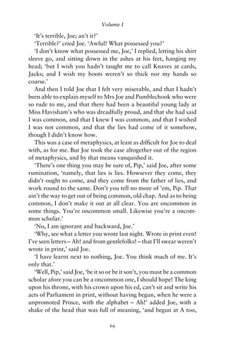 Volume I

   ‘It’s terrible, Joe; an’t it?’
   ‘Terrible?’ cried Joe. ‘Awful! What possessed you?’
   ‘I don’t know what possessed me, Joe,’ I replied, letting his shirt
sleeve go, and sitting down in the ashes at his feet, hanging my
head; ‘but I wish you hadn’t taught me to call Knaves at cards,
Jacks; and I wish my boots weren’t so thick nor my hands so
coarse.’
   And then I told Joe that I felt very miserable, and that I hadn’t
been able to explain myself to Mrs Joe and Pumblechook who were
so rude to me, and that there had been a beautiful young lady at
Miss Havisham’s who was dreadfully proud, and that she had said
I was common, and that I knew I was common, and that I wished
I was not common, and that the lies had come of it somehow,
though I didn’t know how.
   This was a case of metaphysics, at least as difﬁcult for Joe to deal
with, as for me. But Joe took the case altogether out of the region
of metaphysics, and by that means vanquished it.
   ‘There’s one thing you may be sure of, Pip,’ said Joe, after some
rumination, ‘namely, that lies is lies. Howsever they come, they
didn’t ought to come, and they come from the father of lies, and
work round to the same. Don’t you tell no more of ’em, Pip. That
ain’t the way to get out of being common, old chap. And as to being
common, I don’t make it out at all clear. You are oncommon in
some things. You’re oncommon small. Likewise you’re a oncom-
mon scholar.’
   ‘No, I am ignorant and backward, Joe.’
   ‘Why, see what a letter you wrote last night. Wrote in print even!
I’ve seen letters – Ah! and from gentlefolks! – that I’ll swear weren’t
wrote in print,’ said Joe.
   ‘I have learnt next to nothing, Joe. You think much of me. It’s
only that.’
   ‘Well, Pip,’ said Joe, ‘be it so or be it son’t, you must be a common
scholar afore you can be a oncommon one, I should hope! The king
upon his throne, with his crown upon his ed, can’t sit and write his
acts of Parliament in print, without having begun, when he were a
unpromoted Prince, with the alphabet – Ah!’ added Joe, with a
shake of the head that was full of meaning, ‘and begun at A too,

                                  69
 