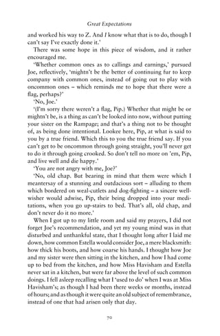 Great Expectations

and worked his way to Z. And I know what that is to do, though I
can’t say I’ve exactly done it.’
   There was some hope in this piece of wisdom, and it rather
encouraged me.
   ‘Whether common ones as to callings and earnings,’ pursued
Joe, reﬂectively, ‘mightn’t be the better of continuing fur to keep
company with common ones, instead of going out to play with
oncommon ones – which reminds me to hope that there were a
ﬂag, perhaps?’
   ‘No, Joe.’
   ‘(I’m sorry there weren’t a ﬂag, Pip.) Whether that might be or
mightn’t be, is a thing as can’t be looked into now, without putting
your sister on the Rampage; and that’s a thing not to be thought
of, as being done intentional. Lookee here, Pip, at what is said to
you by a true friend. Which this to you the true friend say. If you
can’t get to be oncommon through going straight, you’ll never get
to do it through going crooked. So don’t tell no more on ’em, Pip,
and live well and die happy.’
   ‘You are not angry with me, Joe?’
   ‘No, old chap. But bearing in mind that them were which I
meantersay of a stunning and outdacious sort – alluding to them
which bordered on weal-cutlets and dog-ﬁghting – a sincere well-
wisher would adwise, Pip, their being dropped into your medi-
tations, when you go up-stairs to bed. That’s all, old chap, and
don’t never do it no more.’
   When I got up to my little room and said my prayers, I did not
forget Joe’s recommendation, and yet my young mind was in that
disturbed and unthankful state, that I thought long after I laid me
down, how common Estella would consider Joe, a mere blacksmith:
how thick his boots, and how coarse his hands. I thought how Joe
and my sister were then sitting in the kitchen, and how I had come
up to bed from the kitchen, and how Miss Havisham and Estella
never sat in a kitchen, but were far above the level of such common
doings. I fell asleep recalling what I ‘used to do’ when I was at Miss
Havisham’s; as though I had been there weeks or months, instead
of hours; and as though it were quite an old subject of remembrance,
instead of one that had arisen only that day.

                                 70
 