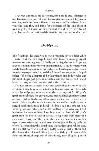 Volume I

   That was a memorable day to me, for it made great changes in
me. But, it is the same with any life. Imagine one selected day struck
out of it, and think how different its course would have been. Pause
you who read this, and think for a moment of the long chain of
iron or gold, of thorns or ﬂowers, that would never have bound
you, but for the formation of the ﬁrst link on one memorable day.




                          Chapter 10

The felicitous idea occurred to me a morning or two later when
I woke, that the best step I could take towards making myself
uncommon was to get out of Biddy everything she knew. In pursu-
ance of this luminous conception I mentioned to Biddy when I went
to Mr Wopsle’s great-aunt’s at night, that I had a particular reason
for wishing to get on in life, and that I should feel very much obliged
to her if she would impart all her learning to me. Biddy, who was
the most obliging of girls, immediately said she would, and indeed
began to carry out her promise within ﬁve minutes.
   The Educational scheme or Course established by Mr Wopsle’s
great-aunt may be resolved into the following synopsis. The pupils
ate apples and put straws up one another’s backs, until Mr Wopsle’s
great-aunt collected her energies, and made an indiscriminate totter
at them with a birch-rod. After receiving the charge with every
mark of derision, the pupils formed in line and buzzingly passed a
ragged book from hand to hand. The book had an alphabet in it,
some ﬁgures and tables, and a little spelling – that is to say, it had
had once. As soon as this volume began to circulate, Mr Wopsle’s
great-aunt fell into a state of coma; arising either from sleep or a
rheumatic paroxysm. The pupils then entered among themselves
upon a competitive examination on the subject of Boots, with the
view of ascertaining who could tread the hardest upon whose toes.
This mental exercise lasted until Biddy made a rush at them and
distributed three defaced Bibles (shaped as if they had been unskil-
fully cut off the chump-end of something), more illegibly printed

                                  71
 