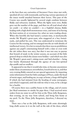 Great Expectations

at the best than any curiosities of literature I have since met with,
speckled all over with ironmould, and having various specimens of
the insect world smashed between their leaves. This part of the
Course was usually lightened by several single combats between
Biddy and refractory students. When the ﬁghts were over, Biddy
gave out the number of the page, and then we all read aloud what
we could – or what we couldn’t – in a frightful chorus; Biddy
leading with a high shrill monotonous voice, and none of us having
the least notion of, or reverence for, what we were reading about.
When this horrible din had lasted a certain time, it mechanically
awoke Mr Wopsle’s great-aunt, who staggered at a boy fortuit-
ously, and pulled his ears. This was understood to terminate the
Course for the evening, and we emerged into the air with shrieks of
intellectual victory. It is fair to remark that there was no prohibition
against any pupil’s entertaining himself with a slate or even with
the ink (when there was any), but that it was not easy to pursue
that branch of study in the winter season, on account of the little
general shop in which the classes were holden – and which was also
Mr Wopsle’s great-aunt’s sitting-room and bed-chamber – being
but faintly illuminated through the agency of one low-spirited
dip-candle and no snuffers.
   It appeared to me that it would take time, to become uncommon
under these circumstances: nevertheless, I resolved to try it, and that
very evening Biddy entered on our special agreement, by imparting
some information from her little catalogue of Prices, under the head
of moist sugar, and lending me, to copy at home, a large old English
D which she had imitated from the heading of some newspaper,
and which I supposed, until she told me what it was, to be a design
for a buckle.
   Of course there was a public-house in the village, and of course
Joe liked sometimes to smoke his pipe there. I had received strict
orders from my sister to call for him at the Three Jolly Bargemen,
that evening, on my way from school, and bring him home at
my peril. To the Three Jolly Bargemen, therefore, I directed my
steps.
   There was a bar at the Jolly Bargemen, with some alarmingly
long chalk scores in it on the wall at the side of the door, which

                                  72
 