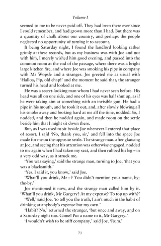 Volume I

seemed to me to be never paid off. They had been there ever since
I could remember, and had grown more than I had. But there was
a quantity of chalk about our country, and perhaps the people
neglected no opportunity of turning it to account.
   It being Saturday night, I found the landlord looking rather
grimly at these records, but as my business was with Joe and not
with him, I merely wished him good evening, and passed into the
common room at the end of the passage, where there was a bright
large kitchen ﬁre, and where Joe was smoking his pipe in company
with Mr Wopsle and a stranger. Joe greeted me as usual with
‘Halloa, Pip, old chap!’ and the moment he said that, the stranger
turned his head and looked at me.
   He was a secret-looking man whom I had never seen before. His
head was all on one side, and one of his eyes was half shut up, as if
he were taking aim at something with an invisible gun. He had a
pipe in his mouth, and he took it out, and, after slowly blowing all
his smoke away and looking hard at me all the time, nodded. So, I
nodded, and then he nodded again, and made room on the settle
beside him that I might sit down there.
   But, as I was used to sit beside Joe whenever I entered that place
of resort, I said ‘No, thank you, sir,’ and fell into the space Joe
made for me on the opposite settle. The strange man, after glancing
at Joe, and seeing that his attention was otherwise engaged, nodded
to me again when I had taken my seat, and then rubbed his leg – in
a very odd way, as it struck me.
   ‘You was saying,’ said the strange man, turning to Joe, ‘that you
was a blacksmith.’
   ‘Yes. I said it, you know,’ said Joe.
   ‘What’ll you drink, Mr – ? You didn’t mention your name, by-
the-by.’
   Joe mentioned it now, and the strange man called him by it.
‘What’ll you drink, Mr Gargery? At my expense? To top up with?’
   ‘Well,’ said Joe, ‘to tell you the truth, I ain’t much in the habit of
drinking at anybody’s expense but my own.’
   ‘Habit? No,’ returned the stranger, ‘but once and away, and on
a Saturday night too. Come! Put a name to it, Mr Gargery.’
   ‘I wouldn’t wish to be stiff company,’ said Joe. ‘Rum.’

                                   73
 