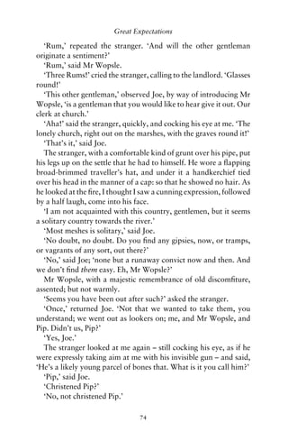 Great Expectations

   ‘Rum,’ repeated the stranger. ‘And will the other gentleman
originate a sentiment?’
   ‘Rum,’ said Mr Wopsle.
   ‘Three Rums!’ cried the stranger, calling to the landlord. ‘Glasses
round!’
   ‘This other gentleman,’ observed Joe, by way of introducing Mr
Wopsle, ‘is a gentleman that you would like to hear give it out. Our
clerk at church.’
   ‘Aha!’ said the stranger, quickly, and cocking his eye at me. ‘The
lonely church, right out on the marshes, with the graves round it!’
   ‘That’s it,’ said Joe.
   The stranger, with a comfortable kind of grunt over his pipe, put
his legs up on the settle that he had to himself. He wore a ﬂapping
broad-brimmed traveller’s hat, and under it a handkerchief tied
over his head in the manner of a cap: so that he showed no hair. As
he looked at the ﬁre, I thought I saw a cunning expression, followed
by a half laugh, come into his face.
   ‘I am not acquainted with this country, gentlemen, but it seems
a solitary country towards the river.’
   ‘Most meshes is solitary,’ said Joe.
   ‘No doubt, no doubt. Do you ﬁnd any gipsies, now, or tramps,
or vagrants of any sort, out there?’
   ‘No,’ said Joe; ‘none but a runaway convict now and then. And
we don’t ﬁnd them easy. Eh, Mr Wopsle?’
   Mr Wopsle, with a majestic remembrance of old discomﬁture,
assented; but not warmly.
   ‘Seems you have been out after such?’ asked the stranger.
   ‘Once,’ returned Joe. ‘Not that we wanted to take them, you
understand; we went out as lookers on; me, and Mr Wopsle, and
Pip. Didn’t us, Pip?’
   ‘Yes, Joe.’
   The stranger looked at me again – still cocking his eye, as if he
were expressly taking aim at me with his invisible gun – and said,
‘He’s a likely young parcel of bones that. What is it you call him?’
   ‘Pip,’ said Joe.
   ‘Christened Pip?’
   ‘No, not christened Pip.’

                                 74
 