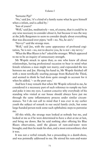 Volume I

   ‘Surname Pip?’
   ‘No,’ said Joe, ‘it’s a kind of a family name what he gave himself
when a infant, and is called by.’
   ‘Son of yours?’
   ‘Well,’ said Joe, meditatively – not, of course, that it could be in
any wise necessary to consider about it, but because it was the way
at the Jolly Bargemen to seem to consider deeply about everything
that was discussed over pipes; ‘well – no. No, he ain’t.’
   ‘Nevvy?’ said the strange man.
   ‘Well,’ said Joe, with the same appearance of profound cogi-
tation, ‘he is not – no, not to deceive you, he is not – my nevvy.’
   ‘What the Blue Blazes is he?’ asked the stranger. Which appeared
to me to be an inquiry of unnecessary strength.
   Mr Wopsle struck in upon that; as one who knew all about
relationships, having professional occasion to bear in mind what
female relations a man might not marry; and expounded the ties
between me and Joe. Having his hand in, Mr Wopsle ﬁnished off
with a most terriﬁcally snarling passage from Richard the Third,
and seemed to think he had done quite enough to account for it
when he added, ‘ – as the poet says.’
   And here I may remark that when Mr Wopsle referred to me, he
considered it a necessary part of such reference to rumple my hair
and poke it into my eyes. I cannot conceive why everybody of his
standing who visited at our house should always have put me
through the same inﬂammatory process under similar circum-
stances. Yet I do not call to mind that I was ever in my earlier
youth the subject of remark in our social family circle, but some
large-handed person took some such ophthalmic steps to patronise
me.
   All this while, the strange man looked at nobody but me, and
looked at me as if he were determined to have a shot at me at last,
and bring me down. But he said nothing after offering his Blue
Blazes observation, until the glasses of rum-and-water were
brought; and then he made his shot, and a most extraordinary shot
it was.
   It was not a verbal remark, but a proceeding in a dumb-show,
and was pointedly addressed to me. He stirred his rum-and-water

                                  75
 