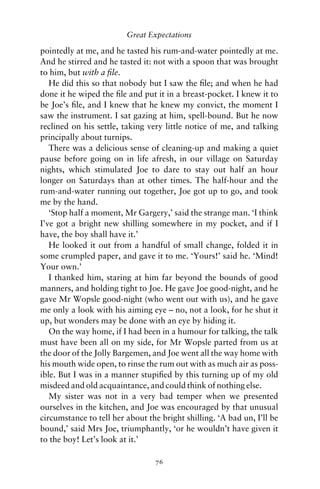 Great Expectations

pointedly at me, and he tasted his rum-and-water pointedly at me.
And he stirred and he tasted it: not with a spoon that was brought
to him, but with a ﬁle.
   He did this so that nobody but I saw the ﬁle; and when he had
done it he wiped the ﬁle and put it in a breast-pocket. I knew it to
be Joe’s ﬁle, and I knew that he knew my convict, the moment I
saw the instrument. I sat gazing at him, spell-bound. But he now
reclined on his settle, taking very little notice of me, and talking
principally about turnips.
   There was a delicious sense of cleaning-up and making a quiet
pause before going on in life afresh, in our village on Saturday
nights, which stimulated Joe to dare to stay out half an hour
longer on Saturdays than at other times. The half-hour and the
rum-and-water running out together, Joe got up to go, and took
me by the hand.
   ‘Stop half a moment, Mr Gargery,’ said the strange man. ‘I think
I’ve got a bright new shilling somewhere in my pocket, and if I
have, the boy shall have it.’
   He looked it out from a handful of small change, folded it in
some crumpled paper, and gave it to me. ‘Yours!’ said he. ‘Mind!
Your own.’
   I thanked him, staring at him far beyond the bounds of good
manners, and holding tight to Joe. He gave Joe good-night, and he
gave Mr Wopsle good-night (who went out with us), and he gave
me only a look with his aiming eye – no, not a look, for he shut it
up, but wonders may be done with an eye by hiding it.
   On the way home, if I had been in a humour for talking, the talk
must have been all on my side, for Mr Wopsle parted from us at
the door of the Jolly Bargemen, and Joe went all the way home with
his mouth wide open, to rinse the rum out with as much air as poss-
ible. But I was in a manner stupiﬁed by this turning up of my old
misdeed and old acquaintance, and could think of nothing else.
   My sister was not in a very bad temper when we presented
ourselves in the kitchen, and Joe was encouraged by that unusual
circumstance to tell her about the bright shilling. ‘A bad un, I’ll be
bound,’ said Mrs Joe, triumphantly, ‘or he wouldn’t have given it
to the boy! Let’s look at it.’

                                 76
 