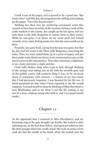 Volume I

   I took it out of the paper, and it proved to be a good one. ‘But
what’s this?’ said Mrs Joe, throwing down the shilling and catching
up the paper. ‘Two One-Pound notes?’
   Nothing less than two fat sweltering one-pound notes that
seemed to have been on terms of the warmest intimacy with all the
cattle markets in the county. Joe caught up his hat again, and ran
with them to the Jolly Bargemen to restore them to their owner.
While he was gone, I sat down on my usual stool and looked
vacantly at my sister, feeling pretty sure that the man would not be
there.
   Presently, Joe came back, saying that the man was gone, but that
he, Joe, had left word at the Three Jolly Bargemen concerning the
notes. Then my sister sealed them up in a piece of paper, and put
them under some dried rose-leaves in an ornamental tea-pot on the
top of a press in the state parlour. There they remained, a nightmare
to me, many and many a night and day.
   I had sadly broken sleep when I got to bed, through thinking
of the strange man taking aim at me with his invisible gun, and
of the guiltily coarse and common thing it was, to be on secret
terms of conspiracy with convicts – a feature in my low career
that I had previously forgotten. I was haunted by the ﬁle too. A
dread possessed me that when I least expected it, the ﬁle would
reappear. I coaxed myself to sleep by thinking of Miss Havisham’s,
next Wednesday; and in my sleep I saw the ﬁle coming at me
out of a door, without seeing who held it, and I screamed myself
awake.




                         Chapter 11

At the appointed time I returned to Miss Havisham’s, and my
hesitating ring at the gate brought out Estella. She locked it after
admitting me, as she had done before, and again preceded me into
the dark passage where her candle stood. She took no notice of me
until she had the candle in her hand, when she looked over her

                                 77
 