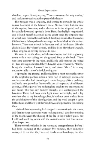 Great Expectations

shoulder, superciliously saying, ‘You are to come this way to-day,’
and took me to quite another part of the house.
    The passage was a long one, and seemed to pervade the whole
square basement of the Manor House. We traversed but one side
of the square, however; and at the end of it she stopped, and put
her candle down and opened a door. Here, the daylight reappeared,
and I found myself in a small paved court-yard, the opposite side
of which was formed by a detached dwelling-house, that looked as
if it had once belonged to the manager or head clerk of the extinct
brewery. There was a clock in the outer wall of this house. Like the
clock in Miss Havisham’s room, and like Miss Havisham’s watch,
it had stopped at twenty minutes to nine.
    We went in at the door, which stood open, and into a gloomy
room with a low ceiling, on the ground ﬂoor at the back. There
was some company in the room, and Estella said to me as she joined
it, ‘You are to go and stand there, boy, till you are wanted.’ ‘There,’
being the window, I crossed to it, and stood ‘there,’ in a very
uncomfortable state of mind, looking out.
    It opened to the ground, and looked into a most miserable corner
of the neglected garden, upon a rank ruin of cabbage-stalks, and
one box-tree that had been clipped round long ago, like a pudding,
and had a new growth at the top of it, out of shape and of a different
colour, as if that part of the pudding had stuck to the saucepan and
got burnt. This was my homely thought, as I contemplated the
box-tree. There had been some light snow, over-night, and it lay
nowhere else to my knowledge; but, it had not quite melted from
the cold shadow of this bit of garden, and the wind caught it up in
little eddies and threw it at the window, as if it pelted me for coming
there.
    I divined that my coming had stopped conversation in the room,
and that its other occupants were looking at me. I could see nothing
of the room except the shining of the ﬁre in the window-glass, but
I stiffened in all my joints with the consciousness that I was under
close inspection.
    There were three ladies in the room and one gentleman. Before I
had been standing at the window ﬁve minutes, they somehow
conveyed to me that they were all toadies and humbugs, but that

                                  78
 