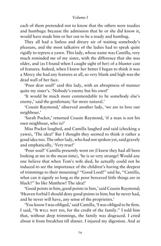 Volume I

each of them pretended not to know that the others were toadies
and humbugs: because the admission that he or she did know it,
would have made him or her out to be a toady and humbug.
   They all had a listless and dreary air of waiting somebody’s
pleasure, and the most talkative of the ladies had to speak quite
rigidly to repress a yawn. This lady, whose name was Camilla, very
much reminded me of my sister, with the difference that she was
older, and (as I found when I caught sight of her) of a blunter cast
of features. Indeed, when I knew her better I began to think it was
a Mercy she had any features at all, so very blank and high was the
dead wall of her face.
   ‘Poor dear soul!’ said this lady, with an abruptness of manner
quite my sister’s. ‘Nobody’s enemy but his own!’
   ‘It would be much more commendable to be somebody else’s
enemy,’ said the gentleman; ‘far more natural.’
   ‘Cousin Raymond,’ observed another lady, ‘we are to love our
neighbour.’
   ‘Sarah Pocket,’ returned Cousin Raymond, ‘if a man is not his
own neighbour, who is?’
   Miss Pocket laughed, and Camilla laughed and said (checking a
yawn), ‘The idea!’ But I thought they seemed to think it rather a
good idea too. The other lady, who had not spoken yet, said gravely
and emphatically, ‘Very true!’
   ‘Pour soul!’ Camilla presently went on (I knew they had all been
looking at me in the mean time), ‘he is so very strange! Would any
one believe that when Tom’s wife died, he actually could not be
induced to see the importance of the children’s having the deepest
of trimmings to their mourning? ‘‘Good Lord!’’ said he, ‘‘Camilla,
what can it signify so long as the poor bereaved little things are in
black?’’ So like Matthew! The idea!’
   ‘Good points in him, good points in him,’ said Cousin Raymond;
‘Heaven forbid I should deny good points in him; but he never had,
and he never will have, any sense of the proprieties.’
   ‘You know I was obliged,’ said Camilla, ‘I was obliged to be ﬁrm.
I said, ‘‘It will not do, for the credit of the family.’’ I told him
that, without deep trimmings, the family was disgraced. I cried
about it from breakfast till dinner. I injured my digestion. And at

                                 79
 