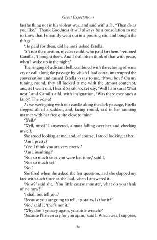 Great Expectations

last he ﬂung out in his violent way, and said with a D, ‘‘Then do as
you like.’’ Thank Goodness it will always be a consolation to me
to know that I instantly went out in a pouring rain and bought the
things.’
   ‘He paid for them, did he not?’ asked Estella.
   ‘It’s not the question, my dear child, who paid for them,’ returned
Camilla, ‘I bought them. And I shall often think of that with peace,
when I wake up in the night.’
   The ringing of a distant bell, combined with the echoing of some
cry or call along the passage by which I had come, interrupted the
conversation and caused Estella to say to me, ‘Now, boy!’ On my
turning round, they all looked at me with the utmost contempt,
and, as I went out, I heard Sarah Pocket say, ‘Well I am sure! What
next!’ and Camilla add, with indignation, ‘Was there ever such a
fancy! The i-de-a!’
   As we were going with our candle along the dark passage, Estella
stopped all of a sudden, and, facing round, said in her taunting
manner with her face quite close to mine:
   ‘Well?’
   ‘Well, miss?’ I answered, almost falling over her and checking
myself.
   She stood looking at me, and, of course, I stood looking at her.
   ‘Am I pretty?’
   ‘Yes; I think you are very pretty.’
   ‘Am I insulting?’
   ‘Not so much so as you were last time,’ said I.
   ‘Not so much so?’
   ‘No.’
   She ﬁred when she asked the last question, and she slapped my
face with such force as she had, when I answered it.
   ‘Now?’ said she. ‘You little coarse monster, what do you think
of me now?’
   ‘I shall not tell you.’
   ‘Because you are going to tell, up-stairs. Is that it?’
   ‘No,’ said I, ‘that’s not it.’
   ‘Why don’t you cry again, you little wretch?’
   ‘Because I’ll never cry for you again,’ said I. Which was, I suppose,

                                  80
 