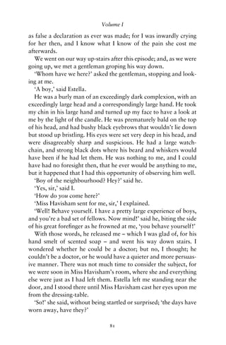 Volume I

as false a declaration as ever was made; for I was inwardly crying
for her then, and I know what I know of the pain she cost me
afterwards.
   We went on our way up-stairs after this episode; and, as we were
going up, we met a gentleman groping his way down.
   ‘Whom have we here?’ asked the gentleman, stopping and look-
ing at me.
   ‘A boy,’ said Estella.
   He was a burly man of an exceedingly dark complexion, with an
exceedingly large head and a correspondingly large hand. He took
my chin in his large hand and turned up my face to have a look at
me by the light of the candle. He was prematurely bald on the top
of his head, and had bushy black eyebrows that wouldn’t lie down
but stood up bristling. His eyes were set very deep in his head, and
were disagreeably sharp and suspicious. He had a large watch-
chain, and strong black dots where his beard and whiskers would
have been if he had let them. He was nothing to me, and I could
have had no foresight then, that he ever would be anything to me,
but it happened that I had this opportunity of observing him well.
   ‘Boy of the neighbourhood? Hey?’ said he.
   ‘Yes, sir,’ said I.
   ‘How do you come here?’
   ‘Miss Havisham sent for me, sir,’ I explained.
   ‘Well! Behave yourself. I have a pretty large experience of boys,
and you’re a bad set of fellows. Now mind!’ said he, biting the side
of his great foreﬁnger as he frowned at me, ‘you behave yourself!’
   With those words, he released me – which I was glad of, for his
hand smelt of scented soap – and went his way down stairs. I
wondered whether he could be a doctor; but no, I thought; he
couldn’t be a doctor, or he would have a quieter and more persuas-
ive manner. There was not much time to consider the subject, for
we were soon in Miss Havisham’s room, where she and everything
else were just as I had left them. Estella left me standing near the
door, and I stood there until Miss Havisham cast her eyes upon me
from the dressing-table.
   ‘So!’ she said, without being startled or surprised; ‘the days have
worn away, have they?’

                                 81
 