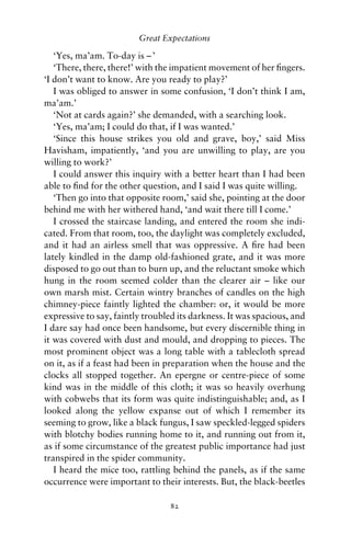 Great Expectations

   ‘Yes, ma’am. To-day is – ’
   ‘There, there, there!’ with the impatient movement of her ﬁngers.
‘I don’t want to know. Are you ready to play?’
   I was obliged to answer in some confusion, ‘I don’t think I am,
ma’am.’
   ‘Not at cards again?’ she demanded, with a searching look.
   ‘Yes, ma’am; I could do that, if I was wanted.’
   ‘Since this house strikes you old and grave, boy,’ said Miss
Havisham, impatiently, ‘and you are unwilling to play, are you
willing to work?’
   I could answer this inquiry with a better heart than I had been
able to ﬁnd for the other question, and I said I was quite willing.
   ‘Then go into that opposite room,’ said she, pointing at the door
behind me with her withered hand, ‘and wait there till I come.’
   I crossed the staircase landing, and entered the room she indi-
cated. From that room, too, the daylight was completely excluded,
and it had an airless smell that was oppressive. A ﬁre had been
lately kindled in the damp old-fashioned grate, and it was more
disposed to go out than to burn up, and the reluctant smoke which
hung in the room seemed colder than the clearer air – like our
own marsh mist. Certain wintry branches of candles on the high
chimney-piece faintly lighted the chamber: or, it would be more
expressive to say, faintly troubled its darkness. It was spacious, and
I dare say had once been handsome, but every discernible thing in
it was covered with dust and mould, and dropping to pieces. The
most prominent object was a long table with a tablecloth spread
on it, as if a feast had been in preparation when the house and the
clocks all stopped together. An epergne or centre-piece of some
kind was in the middle of this cloth; it was so heavily overhung
with cobwebs that its form was quite indistinguishable; and, as I
looked along the yellow expanse out of which I remember its
seeming to grow, like a black fungus, I saw speckled-legged spiders
with blotchy bodies running home to it, and running out from it,
as if some circumstance of the greatest public importance had just
transpired in the spider community.
   I heard the mice too, rattling behind the panels, as if the same
occurrence were important to their interests. But, the black-beetles

                                 82
 