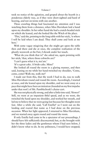 Volume I

took no notice of the agitation, and groped about the hearth in a
ponderous elderly way, as if they were short-sighted and hard of
hearing, and not on terms with one another.
   These crawling things had fascinated my attention and I was
watching them from a distance, when Miss Havisham laid a hand
upon my shoulder. In her other hand she had a crutch-headed stick
on which she leaned, and she looked like the Witch of the place.
   ‘This,’ said she, pointing to the long table with her stick, ‘is where
I will be laid when I am dead. They shall come and look at me
here.’
   With some vague misgiving that she might get upon the table
then and there and die at once, the complete realisation of the
ghastly waxwork at the Fair, I shrank under her touch.
   ‘What do you think that is?’ she asked me, again pointing with
her stick; ‘that, where those cobwebs are?’
   ‘I can’t guess what it is, ma’am.’
   ‘It’s a great cake. A bride-cake. Mine!’
   She looked all round the room in a glaring manner, and then
said, leaning on me while her hand twitched my shoulder, ‘Come,
come, come! Walk me, walk me!’
   I made out from this, that the work I had to do, was to walk
Miss Havisham round and round the room. Accordingly, I started
at once, and she leaned upon my shoulder, and we went away at a
pace that might have been an imitation (founded on my ﬁrst impulse
under that roof ) of Mr. Pumblechook’s chaise-cart.
   She was not physically strong, and after a little time said, ‘Slower!’
Still, we went at an impatient ﬁtful speed, and as we went, she
twitched the hand upon my shoulder, and worked her mouth, and
led me to believe that we were going fast because her thoughts went
fast. After a while she said, ‘Call Estella!’ so I went out on the
landing and roared that name as I had done on the previous
occasion. When her light appeared, I returned to Miss Havisham,
and we started away again round and round the room.
   If only Estella had come to be a spectator of our proceedings, I
should have felt sufﬁciently disconcerted; but, as she brought with
her the three ladies and the gentleman whom I had seen below, I
didn’t know what to do. In my politeness, I would have stopped;

                                   83
 