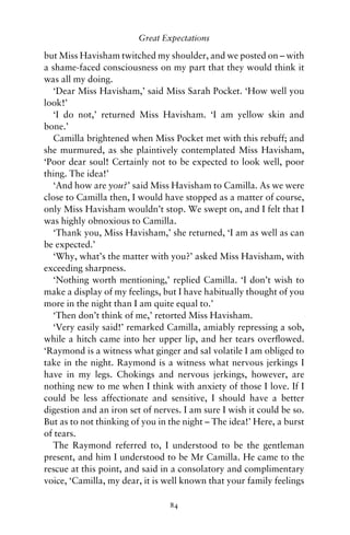 Great Expectations

but Miss Havisham twitched my shoulder, and we posted on – with
a shame-faced consciousness on my part that they would think it
was all my doing.
   ‘Dear Miss Havisham,’ said Miss Sarah Pocket. ‘How well you
look!’
   ‘I do not,’ returned Miss Havisham. ‘I am yellow skin and
bone.’
   Camilla brightened when Miss Pocket met with this rebuff; and
she murmured, as she plaintively contemplated Miss Havisham,
‘Poor dear soul! Certainly not to be expected to look well, poor
thing. The idea!’
   ‘And how are you?’ said Miss Havisham to Camilla. As we were
close to Camilla then, I would have stopped as a matter of course,
only Miss Havisham wouldn’t stop. We swept on, and I felt that I
was highly obnoxious to Camilla.
   ‘Thank you, Miss Havisham,’ she returned, ‘I am as well as can
be expected.’
   ‘Why, what’s the matter with you?’ asked Miss Havisham, with
exceeding sharpness.
   ‘Nothing worth mentioning,’ replied Camilla. ‘I don’t wish to
make a display of my feelings, but I have habitually thought of you
more in the night than I am quite equal to.’
   ‘Then don’t think of me,’ retorted Miss Havisham.
   ‘Very easily said!’ remarked Camilla, amiably repressing a sob,
while a hitch came into her upper lip, and her tears overﬂowed.
‘Raymond is a witness what ginger and sal volatile I am obliged to
take in the night. Raymond is a witness what nervous jerkings I
have in my legs. Chokings and nervous jerkings, however, are
nothing new to me when I think with anxiety of those I love. If I
could be less affectionate and sensitive, I should have a better
digestion and an iron set of nerves. I am sure I wish it could be so.
But as to not thinking of you in the night – The idea!’ Here, a burst
of tears.
   The Raymond referred to, I understood to be the gentleman
present, and him I understood to be Mr Camilla. He came to the
rescue at this point, and said in a consolatory and complimentary
voice, ‘Camilla, my dear, it is well known that your family feelings

                                 84
 