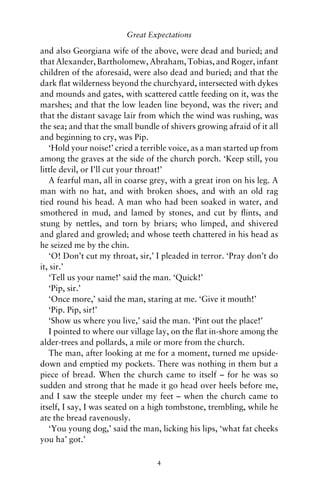 Great Expectations

and also Georgiana wife of the above, were dead and buried; and
that Alexander, Bartholomew, Abraham, Tobias, and Roger, infant
children of the aforesaid, were also dead and buried; and that the
dark ﬂat wilderness beyond the churchyard, intersected with dykes
and mounds and gates, with scattered cattle feeding on it, was the
marshes; and that the low leaden line beyond, was the river; and
that the distant savage lair from which the wind was rushing, was
the sea; and that the small bundle of shivers growing afraid of it all
and beginning to cry, was Pip.
   ‘Hold your noise!’ cried a terrible voice, as a man started up from
among the graves at the side of the church porch. ‘Keep still, you
little devil, or I’ll cut your throat!’
   A fearful man, all in coarse grey, with a great iron on his leg. A
man with no hat, and with broken shoes, and with an old rag
tied round his head. A man who had been soaked in water, and
smothered in mud, and lamed by stones, and cut by ﬂints, and
stung by nettles, and torn by briars; who limped, and shivered
and glared and growled; and whose teeth chattered in his head as
he seized me by the chin.
   ‘O! Don’t cut my throat, sir,’ I pleaded in terror. ‘Pray don’t do
it, sir.’
   ‘Tell us your name!’ said the man. ‘Quick!’
   ‘Pip, sir.’
   ‘Once more,’ said the man, staring at me. ‘Give it mouth!’
   ‘Pip. Pip, sir!’
   ‘Show us where you live,’ said the man. ‘Pint out the place!’
   I pointed to where our village lay, on the ﬂat in-shore among the
alder-trees and pollards, a mile or more from the church.
   The man, after looking at me for a moment, turned me upside-
down and emptied my pockets. There was nothing in them but a
piece of bread. When the church came to itself – for he was so
sudden and strong that he made it go head over heels before me,
and I saw the steeple under my feet – when the church came to
itself, I say, I was seated on a high tombstone, trembling, while he
ate the bread ravenously.
   ‘You young dog,’ said the man, licking his lips, ‘what fat cheeks
you ha’ got.’

                                  4
 