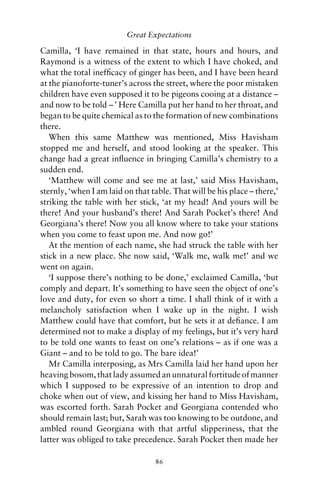 Great Expectations

Camilla, ‘I have remained in that state, hours and hours, and
Raymond is a witness of the extent to which I have choked, and
what the total inefﬁcacy of ginger has been, and I have been heard
at the pianoforte-tuner’s across the street, where the poor mistaken
children have even supposed it to be pigeons cooing at a distance –
and now to be told – ’ Here Camilla put her hand to her throat, and
began to be quite chemical as to the formation of new combinations
there.
   When this same Matthew was mentioned, Miss Havisham
stopped me and herself, and stood looking at the speaker. This
change had a great inﬂuence in bringing Camilla’s chemistry to a
sudden end.
   ‘Matthew will come and see me at last,’ said Miss Havisham,
sternly, ‘when I am laid on that table. That will be his place – there,’
striking the table with her stick, ‘at my head! And yours will be
there! And your husband’s there! And Sarah Pocket’s there! And
Georgiana’s there! Now you all know where to take your stations
when you come to feast upon me. And now go!’
   At the mention of each name, she had struck the table with her
stick in a new place. She now said, ‘Walk me, walk me!’ and we
went on again.
   ‘I suppose there’s nothing to be done,’ exclaimed Camilla, ‘but
comply and depart. It’s something to have seen the object of one’s
love and duty, for even so short a time. I shall think of it with a
melancholy satisfaction when I wake up in the night. I wish
Matthew could have that comfort, but he sets it at deﬁance. I am
determined not to make a display of my feelings, but it’s very hard
to be told one wants to feast on one’s relations – as if one was a
Giant – and to be told to go. The bare idea!’
   Mr Camilla interposing, as Mrs Camilla laid her hand upon her
heaving bosom, that lady assumed an unnatural fortitude of manner
which I supposed to be expressive of an intention to drop and
choke when out of view, and kissing her hand to Miss Havisham,
was escorted forth. Sarah Pocket and Georgiana contended who
should remain last; but, Sarah was too knowing to be outdone, and
ambled round Georgiana with that artful slipperiness, that the
latter was obliged to take precedence. Sarah Pocket then made her

                                  86
 