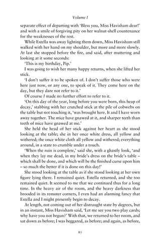 Volume I

separate effect of departing with ‘Bless you, Miss Havisham dear!’
and with a smile of forgiving pity on her walnut-shell countenance
for the weaknesses of the rest.
   While Estella was away lighting them down, Miss Havisham still
walked with her hand on my shoulder, but more and more slowly.
At last she stopped before the ﬁre, and said, after muttering and
looking at it some seconds:
   ‘This is my birthday, Pip.’
   I was going to wish her many happy returns, when she lifted her
stick.
   ‘I don’t suffer it to be spoken of. I don’t suffer those who were
here just now, or any one, to speak of it. They come here on the
day, but they dare not refer to it.’
   Of course I made no further effort to refer to it.
   ‘On this day of the year, long before you were born, this heap of
decay,’ stabbing with her crutched stick at the pile of cobwebs on
the table but not touching it, ‘was brought here. It and I have worn
away together. The mice have gnawed at it, and sharper teeth than
teeth of mice have gnawed at me.’
   She held the head of her stick against her heart as she stood
looking at the table; she in her once white dress, all yellow and
withered; the once white cloth all yellow and withered; everything
around, in a state to crumble under a touch.
   ‘When the ruin is complete,’ said she, with a ghastly look, ‘and
when they lay me dead, in my bride’s dress on the bride’s table –
which shall be done, and which will be the ﬁnished curse upon him
– so much the better if it is done on this day!’
   She stood looking at the table as if she stood looking at her own
ﬁgure lying there. I remained quiet. Estella returned, and she too
remained quiet. It seemed to me that we continued thus for a long
time. In the heavy air of the room, and the heavy darkness that
brooded in its remoter corners, I even had an alarming fancy that
Estella and I might presently begin to decay.
   At length, not coming out of her distraught state by degrees, but
in an instant, Miss Havisham said, ‘Let me see you two play cards;
why have you not begun?’ With that, we returned to her room, and
sat down as before; I was beggared, as before; and again, as before,

                                87
 