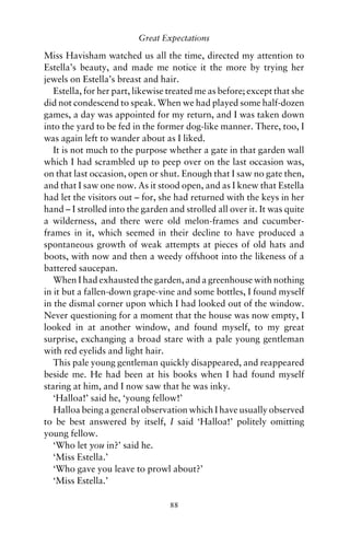 Great Expectations

Miss Havisham watched us all the time, directed my attention to
Estella’s beauty, and made me notice it the more by trying her
jewels on Estella’s breast and hair.
   Estella, for her part, likewise treated me as before; except that she
did not condescend to speak. When we had played some half-dozen
games, a day was appointed for my return, and I was taken down
into the yard to be fed in the former dog-like manner. There, too, I
was again left to wander about as I liked.
   It is not much to the purpose whether a gate in that garden wall
which I had scrambled up to peep over on the last occasion was,
on that last occasion, open or shut. Enough that I saw no gate then,
and that I saw one now. As it stood open, and as I knew that Estella
had let the visitors out – for, she had returned with the keys in her
hand – I strolled into the garden and strolled all over it. It was quite
a wilderness, and there were old melon-frames and cucumber-
frames in it, which seemed in their decline to have produced a
spontaneous growth of weak attempts at pieces of old hats and
boots, with now and then a weedy offshoot into the likeness of a
battered saucepan.
   When I had exhausted the garden, and a greenhouse with nothing
in it but a fallen-down grape-vine and some bottles, I found myself
in the dismal corner upon which I had looked out of the window.
Never questioning for a moment that the house was now empty, I
looked in at another window, and found myself, to my great
surprise, exchanging a broad stare with a pale young gentleman
with red eyelids and light hair.
   This pale young gentleman quickly disappeared, and reappeared
beside me. He had been at his books when I had found myself
staring at him, and I now saw that he was inky.
   ‘Halloa!’ said he, ‘young fellow!’
   Halloa being a general observation which I have usually observed
to be best answered by itself, I said ‘Halloa!’ politely omitting
young fellow.
   ‘Who let you in?’ said he.
   ‘Miss Estella.’
   ‘Who gave you leave to prowl about?’
   ‘Miss Estella.’

                                  88
 
