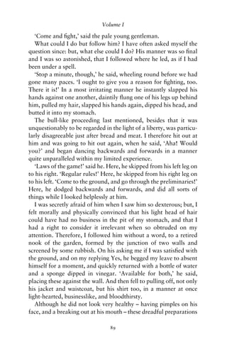 Volume I

   ‘Come and ﬁght,’ said the pale young gentleman.
   What could I do but follow him? I have often asked myself the
question since: but, what else could I do? His manner was so ﬁnal
and I was so astonished, that I followed where he led, as if I had
been under a spell.
   ‘Stop a minute, though,’ he said, wheeling round before we had
gone many paces. ‘I ought to give you a reason for ﬁghting, too.
There it is!’ In a most irritating manner he instantly slapped his
hands against one another, daintily ﬂung one of his legs up behind
him, pulled my hair, slapped his hands again, dipped his head, and
butted it into my stomach.
   The bull-like proceeding last mentioned, besides that it was
unquestionably to be regarded in the light of a liberty, was particu-
larly disagreeable just after bread and meat. I therefore hit out at
him and was going to hit out again, when he said, ‘Aha! Would
you?’ and began dancing backwards and forwards in a manner
quite unparalleled within my limited experience.
   ‘Laws of the game!’ said he. Here, he skipped from his left leg on
to his right. ‘Regular rules!’ Here, he skipped from his right leg on
to his left. ‘Come to the ground, and go through the preliminaries!’
Here, he dodged backwards and forwards, and did all sorts of
things while I looked helplessly at him.
   I was secretly afraid of him when I saw him so dexterous; but, I
felt morally and physically convinced that his light head of hair
could have had no business in the pit of my stomach, and that I
had a right to consider it irrelevant when so obtruded on my
attention. Therefore, I followed him without a word, to a retired
nook of the garden, formed by the junction of two walls and
screened by some rubbish. On his asking me if I was satisﬁed with
the ground, and on my replying Yes, he begged my leave to absent
himself for a moment, and quickly returned with a bottle of water
and a sponge dipped in vinegar. ‘Available for both,’ he said,
placing these against the wall. And then fell to pulling off, not only
his jacket and waistcoat, but his shirt too, in a manner at once
light-hearted, businesslike, and bloodthirsty.
   Although he did not look very healthy – having pimples on his
face, and a breaking out at his mouth – these dreadful preparations

                                 89
 
