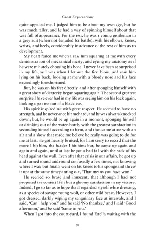 Great Expectations

quite appalled me. I judged him to be about my own age, but he
was much taller, and he had a way of spinning himself about that
was full of appearance. For the rest, he was a young gentleman in
a grey suit (when not denuded for battle), with his elbows, knees,
wrists, and heels, considerably in advance of the rest of him as to
development.
   My heart failed me when I saw him squaring at me with every
demonstration of mechanical nicety, and eyeing my anatomy as if
he were minutely choosing his bone. I never have been so surprised
in my life, as I was when I let out the ﬁrst blow, and saw him
lying on his back, looking at me with a bloody nose and his face
exceedingly foreshortened.
   But, he was on his feet directly, and after sponging himself with
a great show of dexterity began squaring again. The second greatest
surprise I have ever had in my life was seeing him on his back again,
looking up at me out of a black eye.
   His spirit inspired me with great respect. He seemed to have no
strength, and he never once hit me hard, and he was always knocked
down; but, he would be up again in a moment, sponging himself
or drinking out of the water-bottle, with the greatest satisfaction in
seconding himself according to form, and then came at me with an
air and a show that made me believe he really was going to do for
me at last. He got heavily bruised, for I am sorry to record that the
more I hit him, the harder I hit him; but, he came up again and
again and again, until at last he got a bad fall with the back of his
head against the wall. Even after that crisis in our affairs, he got up
and turned round and round confusedly a few times, not knowing
where I was; but ﬁnally went on his knees to his sponge and threw
it up: at the same time panting out, ‘That means you have won.’
   He seemed so brave and innocent, that although I had not
proposed the contest I felt but a gloomy satisfaction in my victory.
Indeed, I go so far as to hope that I regarded myself while dressing,
as a species of savage young wolf, or other wild beast. However, I
got dressed, darkly wiping my sanguinary face at intervals, and I
said, ‘Can I help you?’ and he said ‘No thankee,’ and I said ‘Good
afternoon,’ and he said ‘Same to you.’
   When I got into the court-yard, I found Estella waiting with the

                                  90
 